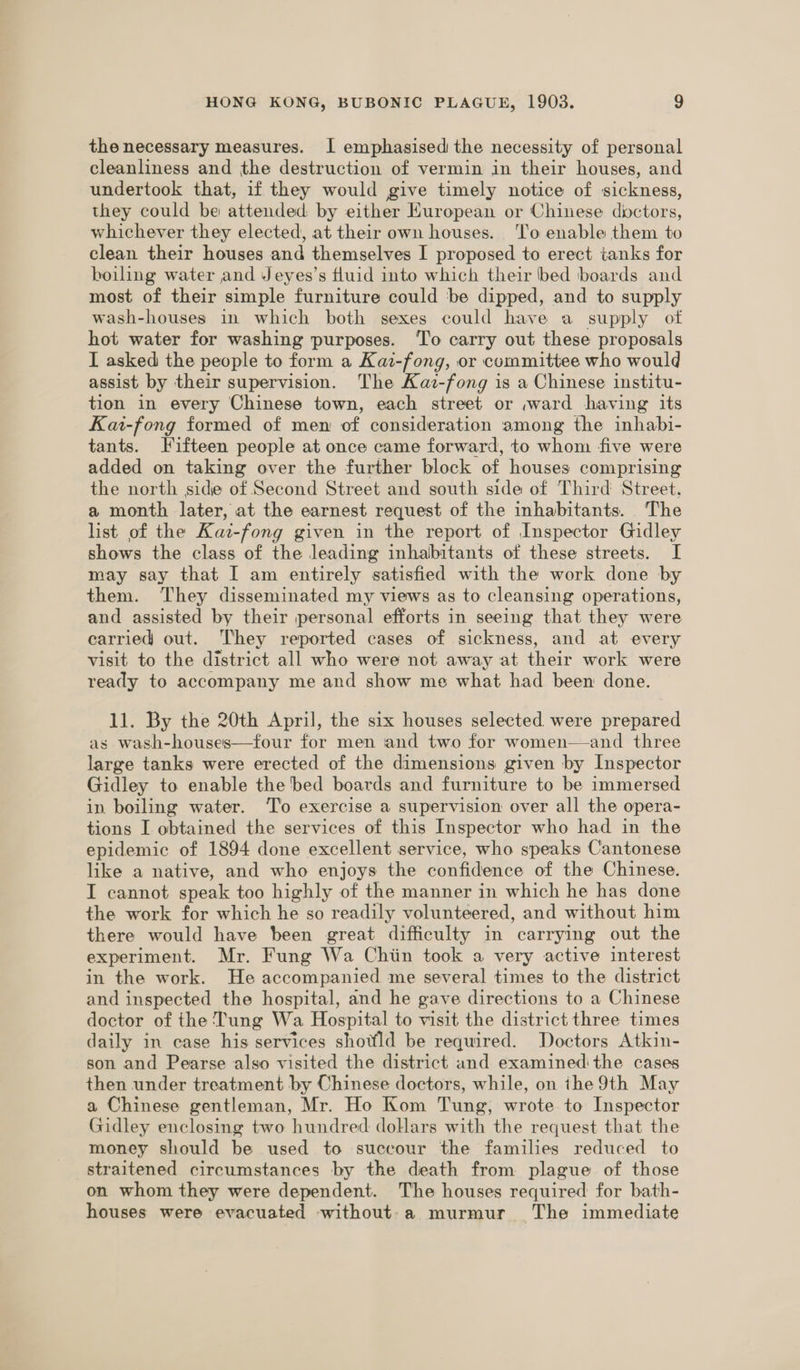 the necessary measures. I emphasised the necessity of personal cleanliness and the destruction of vermin in their houses, and undertook that, if they would give timely notice of sickness, they could be attended by either HKuropean or Chinese dyctors, whichever they elected, at their own houses. ‘l'o enable them to clean their houses and themselves I proposed to erect tanks for boiling water and Jeyes’s fluid into which their bed boards and most of their simple furniture could be dipped, and to supply wash-houses in which both sexes could have a supply otf hot water for washing purposes. ‘To carry out these proposals I asked the people to form a Kai-fong, or committee who would assist by their supervision. The Kaz-fong is a Chinese institu- tion in every Chinese town, each street or ;ward having its Kai-fong formed of men of consideration among the inhabi- tants. Fifteen people at once came forward, to whom five were added on taking over the further block of houses comprising the north side of Second Street and south side of Third Street, a month later, at the earnest request of the inhabitants. The list of the Kaz-fong given in the report of Inspector Gidley shows the class of the leading inhabitants of these streets. I may say that I am entirely satisfied with the work done by them. They disseminated my views as to cleansing operations, and assisted by their personal efforts in seeing that they were carried out. “They reported cases of sickness, and at every visit to the district all who were not away at their work were ready to accompany me and show me what had been done. 11. By the 20th April, the six houses selected were prepared as wash-houses—four for men and two for women—and three large tanks were erected of the dimensions given by Inspector Gidley to enable the bed boards and furniture to be immersed in boiling water. ‘T’o exercise a supervision over all the opera- tions I obtained the services of this Inspector who had in the epidemic of 1894 done excellent service, who speaks Cantonese like a native, and who enjoys the confidence of the Chinese. I cannot speak too highly of the manner in which he has done the work for which he so readily volunteered, and without him there would have been great difficulty in carrying out the experiment. Mr. Fung Wa Chiin took a very active interest in the work. He accompanied me several times to the district and inspected the hospital, and he gave directions to a Chinese doctor of the Tung Wa Hospital to visit the district three times daily in case his services shotfld be required. Doctors Atkin- son and Pearse also visited the district and examinedithe cases then under treatment by Chinese doctors, while, on the 9th May a Chinese gentleman, Mr. Ho Kom Tung, wrote to Inspector Gidley enclosing two hundred dollars with the request that the money should be used to succour the families reduced to straitened circumstances by the death from plague of those on whom they were dependent. The houses required for bath- houses were evacuated without-a murmur The immediate