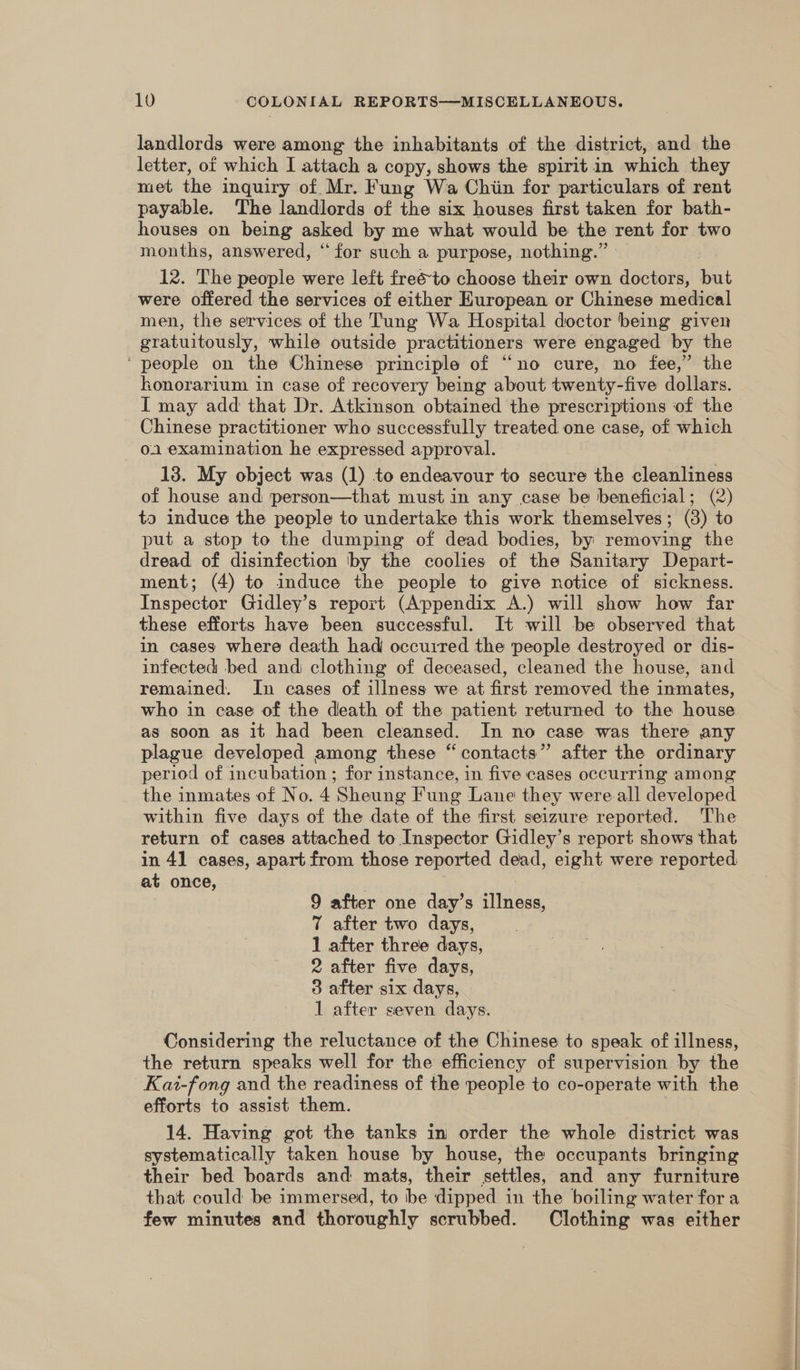 landlords were among the inhabitants of the district, and the letter, of which I attach a copy, shows the spirit in which they met the inquiry of Mr. Fung Wa Chiin for particulars of rent payable. The landlords of the six houses first taken for bath- houses on being asked by me what would be the rent for two months, answered, “for such a purpose, nothing.” » 12. The people were left freéto choose their own doctors, but were offered the services of either European or Chinese medical men, the services of the Tung Wa Hospital doctor being given gratuitously, while outside practitioners were engaged by the ‘people on the Chinese principle of “no cure, no fee,” the honorarium in case of recovery being about twenty-five dollars. I may add that Dr. Atkinson obtained the prescriptions of the Chinese practitioner who successfully treated one case, of which 01 examination he expressed approval. 13. My object was (1) to endeavour to secure the cleanliness of house and person—that must in any case be beneficial; (2 ta induce the people to undertake this work themselves; (3) to put a stop to the dumping of dead bodies, by removing the dread of disinfection by the coolies of the Sanitary Depart- ment; (4) to induce the people to give notice of sickness. Inspector Gidley’s report (Appendix A.) will show how far these efforts have been successful. It will be observed that in cases where death had occuired the people destroyed or dis- infected bed and clothing of deceased, cleaned the house, and remained. In cases of illness we at first removed the inmates, who in case of the death of the patient returned to the house as soon as it had been cleansed. In no case was there any plague developed among these “contacts” after the ordinary period of incubation ; for instance, in five cases occurring among the inmates of No. 4 Sheung Fung Lane they were.all developed within five days of the date of the first seizure reported. The return of cases attached to Inspector Gidley’s report shows that in 41 cases, apart from those reported dead, eight were reported at once, 9 after one day’s illness, 7 after two days, 1 after three days, 2 after five days, 3 after six days, 1 after seven days. Considering the reluctance of the Chinese to speak of illness, the return speaks well for the efficiency of supervision by the Kai-fong and the readiness of the people to co-operate with the efforts to assist them. 14. Having got the tanks in order the whole district was systematically taken house by house, the occupants bringing their bed boards and mats, their settles, and any furniture that could be immersed, to be dipped in the boiling water for a few minutes and thoroughly scrubbed. Clothing was either
