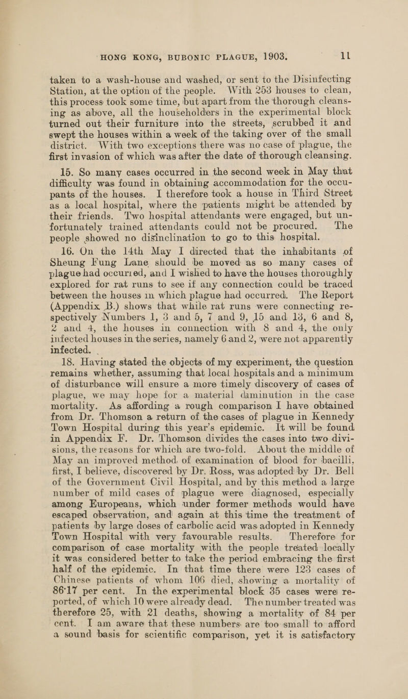 taken to a wash-house and washed, or sent to the Disinfecting Station, at the option of the people. With 253 houses to clean, this process took some time, but apart from the thorough cleans- ing as above, all the householders in the experimental block turned out their furniture into the streets, scrubbed it and swept the houses within a week of the taking over of the small district. With two exceptions there was no case of plague, the first invasion of which was after the date of thorough cleansing. 15. So many cases occurred in the second week in May that difficulty was found in obtaining accommodation for the occu- pants of the houses. I therefore took a house in Third Street as a local hospital, where the patients might be attended by their friends. Two hospital attendants were engaged, but un- fortunately trained attendants could not be procured. The people showed no disinclination to go to this hospital. 16. On the 14th May I directed that the inhabitants of Sheung Fung Lane should be moved as so many cases of plague had occuried, and I wished to have the houses thoroughly explored for rat runs to see if any connection could be traced between the houses in which plague had occurred. ‘The Report (Appendix .B.) shows that while rat runs were connecting re- spectively Numbers 1, 3 and 5, 7 and 9, 15 and 13, 6 and 8, % and 4, the houses in connection with 8 and 4, the only infected houses in the series, namely 6 and 2, were not apparently infected. . 18. Having stated the objects of my experiment, the question remains whether, assuming that local hospitals and a minimum of disturbance will ensure a more timely discovery of cases of plague, we may hope for a material daminution in the case mortality. As affording a rough comparison I have obtained from Dr. Thomson a return of the cases of plague in Kennedy Town Hospital during this year’s epidemic. It will be found in Appendix F. Dr. Thomson divides the cases into two divi- sions, the reasons for which are two-fold. About the middle of May an improved method, of examination of blood for bacilli, first, I believe, discovered by Dr. Ross, was adopted by Dr. Bell of the Government Civil Hospital, and by this method a large number of mild cases of plague were diagnosed, especially among Europeans, which under former methods would have escaped observation, and again at this time the treatment of patients by large doses of carbolic acid was adopted in Kennedy Town Hospital with very favourable results. Therefore for comparison of case mortality with the people treated locally it was considered better to take the period embracing the first half of the epidemic. In that time there were 123 cases of Chinese patients of whom 106 died, showing a mortality of 86°17 per cent. In the experimental block 35 cases were) re- ported, of which 10 were already dead. The number treated was therefore 25, with 21 deaths, showing a mortality of 84 per cent. I am aware that these numbers are too small to afford a sound basis for scientific comparison, yet it is satisfactory