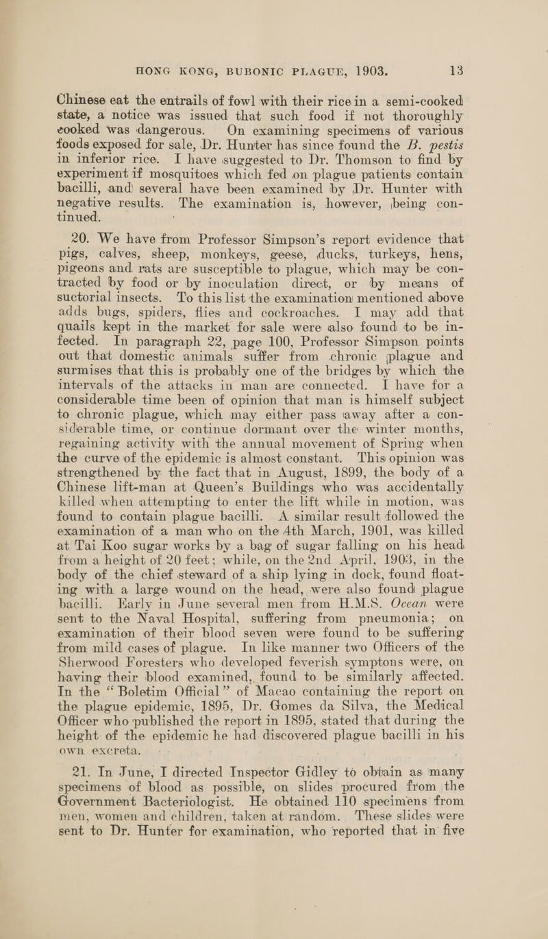 Chinese eat the entrails of fowl with their rice in a semi-cooked state, a notice was issued that such food if not thoroughly vooked was dangerous. On examining specimens of various foods exposed for sale, Dr. Hunter has since found the B. pestis in inferior rice. I have suggested to Dr. Thomson to find by experiment if mosquitoes which fed on plague patients contain bacilli, and) several have been examined by Dr. Hunter with negative results. The examination is, however, being con- tinued. 20. We have from Professor Simpson’s report evidence that pigs, calves, sheep, monkeys, geese, ducks, turkeys, hens, pigeons and rats are susceptible to plague, which may be con- tracted by food or by inoculation direct, or by means of suctorial insects. To this list the examination mentioned above adds bugs, spiders, flies and cockroaches. I may add that quails kept in the market for sale were also found to be in- fected. In paragraph 22, page 100, Professor Simpson points out that domestic animals suffer from chronic plague and surmises that this is probably one of the bridges by which the intervals of the attacks in man are connected. I have for a considerable time been of opinion that man is himself subject to chronic plague, which may either pass away after a con- siderable time, or continue dormant over the winter months, regaining activity with the annual movement of Spring when the curve of the epidemic is almost constant. This opinion was strengthened by the fact that in August, 1899, the body of a Chinese lift-man at Queen’s Buildings who was accidentally lulled when attempting to enter the lift while in motion, was found to contain plague bacilli. A similar result followed the examination of a man who on the 4th March, 1901, was killed at Tai Koo sugar works by a bag of sugar falling: on his’ head from a height of 20 feet; while, on the 2nd April, 1903, in the body of the chief steward of a ship lying in dock, found float- ing with a large wound on the head, were also found plague bacilli. Early in June several men from H.M.S. Ocean were sent to the Naval Hospital, suffering from pneumonia; on examination of their blood seven were found to be suffering from: mild cases of plague. In like manner two Officers of the Sherwood Foresters who developed feverish symptons were, on having their blood examined, found to be similarly affected. In the “ Boletim Official’ of Macao containing the report on the plague epidemic, 1895, Dr. Gomes da Silva, the Medical Officer who published the report in 1895, stated that during the height: of the eens, he had discovered uaa bacilli in his own excreta. 21. In June, I directed Inspector Gidley to obtain as ‘many specimens of blood. as possible, on slides procured from the Government Bacteriologist. He obtained 110 specimens from men, women and children, taken at random. These slides were sent to Dr. Hunter for examination, who reported that in five