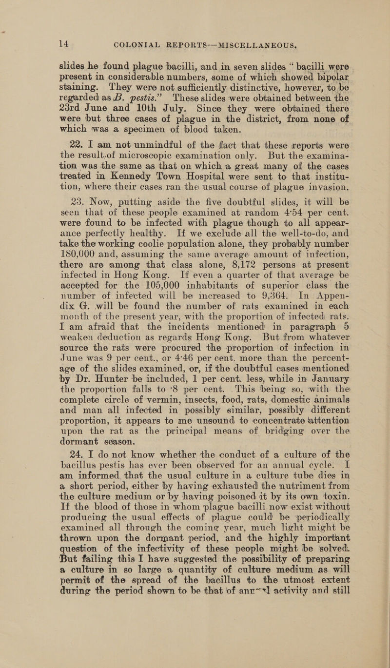 slides he found plague bacilli, and in seven slides “ bacilli were present in considerable numbers, some of which showed bipolar staining. ‘They were not sufficiently distinctive, however, to be regarded as B. pestis.” These slides were obtained between the 28rd June and 10th July. Since they were obtained there were but three cases of plague in the district, from none of which was a specimen of blood taken. 22. I am not unmindful of the fact that these reports were the result,of microscopic examination only. But the examina- tion was the same as that on which a great many of the cases treated in Kennedy Town Hospital were sent to that institu- tion, where their cases ran the usual course of plague invasion. 23. Now, putting aside the five doubtful slides, it will be seen that of these people examined at random 4°54 per cent. were found to be infected with plague though to all appear- ance perfectly healthy. If we exclude all the well-to-do, and take the working coolie population alone, they probably number 180,000 and, assuming the same average amount of infection, there are among that class alone, 8,172 persons at present infected in Hong Kong. If even a quarter of that average ‘be accepted for the 105,000 inhabitants of superior class the number of infected will be increased to 9,364. In Appen- dix G. will be found the number of rats examined in each month of the present year, with the proportion of infected rats. I am afraid that the incidents mentioned in paragraph 5 weaken deduction as regards Hong Kong. But from whatever source the rats were procured the proportion of infection in June was 9 per cent., or 4°46 per cent. more than the percent- age of the slides examined, or, if the doubtful cases mentioned by Dr. Hunter be included, 1 per cent. less, while in January the proportion falls to ‘8 per cent. .This ‘being so, with the complete circle of vermin, insects, food, rats, domestic animals and man all infected in possibly similar, possibly different proportion, it appears to me unsound to concentrate attention upon the rat as the principal means of bridging over the dormant season. 24. I do not know whether the conduct of a culture of the bacillus pestis has ever been observed for an annual cycle. I am informed that the usual culture in a culture tube dies in a short period, either by having exhausted the nutriment from the culture medium or by having poisoned it by its own toxin. If the blood of those in whom plague bacilli now exist without producing the usual effects of plague could be periodically examined all through the coming year, much lght might be thrown upon the dormant period, and the highly important question of the infectivity of these people might be solved. But failing this I have suggested the possibility of preparing a culture in so large a quantity of culture medium as will permit of the spread of the bacillus to the utmost extent during the period shown to be that of anr~*! activity and still