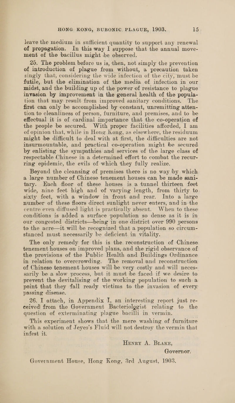 leave the medium in sufficient quantity to support any renewal of propagation. In this way I suppose that the annual move- ment of the bacillus might be observed. 20. The problem before us is, then, not simply the prevention of introduction of plague from without, a precaution taken singly that, considering the wide infection of the city, must be futile, but the elimination of the media of infection in our midst, and the building up of the power of resistance to plague invasion by improvement in the general health of the popula- tion that may result from improved sanitary conditions. The first can only be accomplished by constant, unremitting atten- tion to cleanliness of person, furniture, and premises, and to be effectual it is of cardinal importance that the co-operation of the people be secured. With proper facilities afforded, I am of opinion that, while in Hong Kong, as elsewhere, the residuum might ‘be difficult to deal with at first, the difficulties are not insurmountable, and practical co-operation might tbe secured: by enlisting the sympathies and services of the large class of respectable Chinese in a determined ieffort to combat the recur- ring epidemic, the evils of which they fully realize. Beyond the cleansing of premises there is no way by which a large number of Chinese tenement houses can be made sani- tary. Each floor of these houses is a tunnel thirteen feet wide, nine feet high and of varying length, from thirty to sixty feet, with a window in front and rear. Into a large number of these floors direct sunlight never enters, and in the centre even diffused light is practically absent. When to these conditions is added a surface ‘population so dense as it is in our congested districts—being in one district over 990 persons to the acre—it will be recognized that a population so circum- stanced must necessarily be deficient in vitality. The only remedy for this is the reconstruction of ‘Chinese tenement houses on improved plans, and the rigid observance of the provisions of the Public Health and Buildings Ordinance in relation to overcrowding. The removal and reconstruction of Chinese tenement houses will be very costly and will neces- sarily be a slow process, but it must be faced if we desire to prevent the devitalising of the working population to such a point that they fall ready victims to the invasion of every passing disease. 26. I attach, in Appendix I, an interesting report just re- ceived! from the Government Bacteriolggist relating to the question of exterminating plague bacilli in vermin. This experiment shows that the mere washing of furniture with a solution of Jeyes’s Fluid will not destroy the vermin that infest it. Henry A. Buake, Governor. Government House, Hong Kong, 3rd August, 19038,