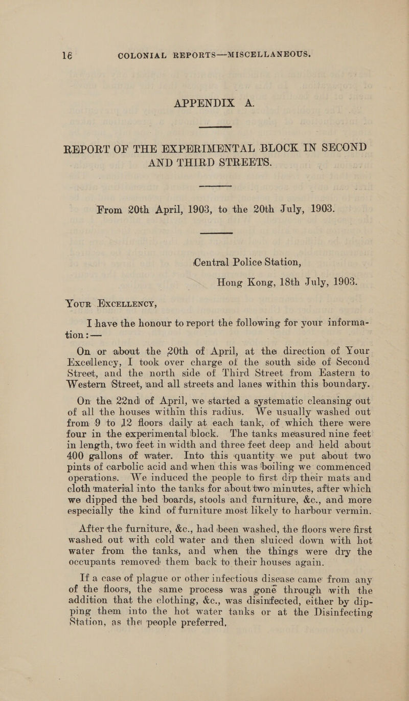 APPENDIX A. REPORT OF THE EXPHRIMENTAL BLOCK IN SECOND AND THIRD STREETS. From 20th April, 1903, to the 20th July, 1903. Central Police Station, Hong Kong, 18th July, 1903. Your EixcELuency, I have the honour to report the following for your informa- tion :— On or about the 20th of April, at the direction of Your Excellency, I took over charge of the south side of Second Street, and the north side of Third Street from LHastern to Western Street, and all streets and lanes within this boundary. On the 22nd of April, we started a systematic cleansing out of all the houses within this radius. We usually washed out from 9 to 12 floors daily at each tank, of which there were four in the experimental block. The tanks measured nine feet’ in length, two feet in width and three feet deep and held about 400 gallons of water. Into this quantity we put about two pints of carbolic acid and when this was ‘boiling we commenced operations. We induced the people to first dip their mats and cloth material into the tanks for about two minutes, after which we dipped the bed boards, stools and furniture, &c., and more especially the kind of furniture most likely to harbour vermin. After the furniture, &c., had ibeen washed, the floors were first washed out with cold water and then sluiced down with hot water from the tanks, and when the things were dry the occupants removed them back to their houses again. If a case of plague or other infectious disease came from any of the floors, the same process was gone through with the addition that the clothing, &c., was disinifected, either by dip- ping them into the hot water tanks or at the Disinfecting Station, as the people preferred, .