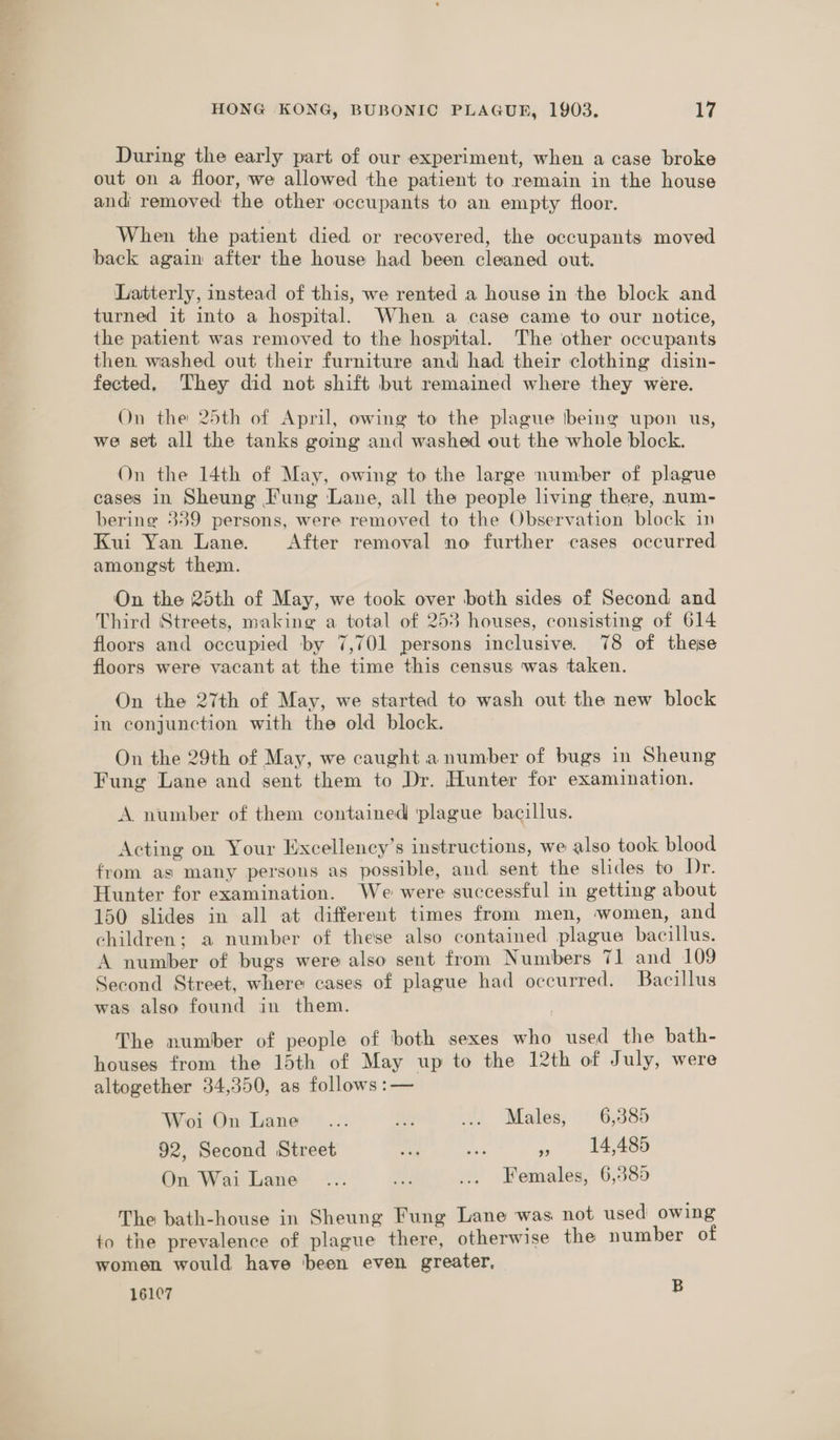 During the early part of our experiment, when a case broke out on a floor, we allowed the patient to remain in the house andi removed the other occupants to an empty floor. When the patient died or recovered, the occupants moved back again after the house had been cleaned out. Latterly, instead of this, we rented a house in the block and turned it into a hospital. When a case came to our notice, the patient was removed to the hospital. The other occupants then washed out their furniture and had their clothing disin- fected. ‘They did not shift but remained where they were. On the 25th of April, owing to the plague \being upon us, we set all the tanks going and washed out the whole block. On the 14th of May, owing to the large number of plague cases in Sheung Fung Lane, all the people living there, num- bering 339 persons, were removed to the Observation block in Kui Yan Lane. After removal no further cases occurred. amongst them. On the 25th of May, we took over both sides of Second and Third Streets, making a total of 253 houses, consisting of 614 floors and occupied by 7,701 persons inclusive. 78 of these floors were vacant at the time this census was taken. On the 27th of May, we started to wash out the new block in conjunction with the old block. On the 29th of May, we caught a number of bugs in Sheung Fung Lane and sent them to Dr. Hunter for examination. A number of them contained ‘plague bacillus. Acting on Your Excellency’s instructions, we also took blood from as many persons as possible, and sent the slides to Dr. Hunter for examination. We were successful in getting about 150 slides in all at different times from men, women, and children; a number of these also contained plague bacillus. A number of bugs were also sent from Numbers 71 and 109 Second Street, where cases of plague had occurred. Bacillus was also found in them. The number of people of both sexes who used the bath- houses from the 15th of May up to the 12th of July, were altogether 34,350, as follows :— Woi On Lane _.... a4; ... Males, 6,385 92, Second Street oR ea re 14,485 On Wai Lane ... ae ... Females, 6,585 The bath-house in Sheung Fung Lane was not used owing to the prevalence of plague there, otherwise the number of women would have ‘been even greater, 16107 B