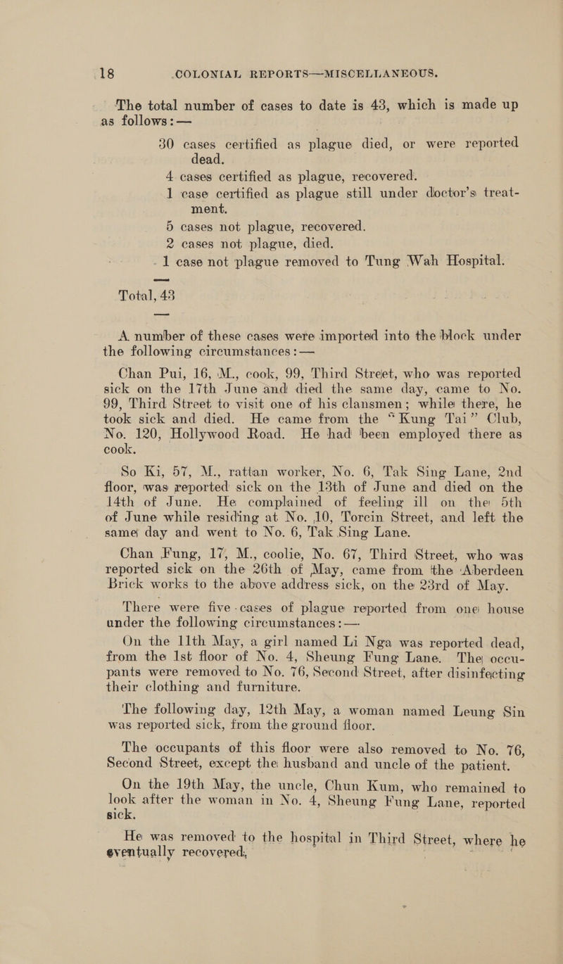 The total number of cases to date is 43, which is made up as follows:— 30 cases certified as plague died, or were reported dead. 4. cases certified as plague, recovered. 1 case certified as plague still under dioctor’s treat- ment. 5 cases not plague, recovered. 2 cases not plague, died. - 1 case not plague removed to Tung Wah Hospital. Total, 48 A number of these cases were imported into the block under the following circumstances :— Chan Pui, 16, M., cook, 99, Third Street, who was reported sick on the 17th June and died the same day, came to No. 99, Third Street to visit one of his clansmen; while there, he took sick and died. He came from the “Kung Tai” Club, No. 120, Hollywood Road. He had ‘been employed there as cook. So Ki, 57, M., rattan worker, No. 6, Tak Sing Lane, 2nd floor, was reported sick on the 13th of June and died on the 14th of June. He complained of feeling ill on the 5th of June while residing at No. 10, Torcin Street, and left the same day and went to No. 6, Tak Sing Lane. Chan Fung, 17, M., coolie, No. 67, Third Street, who was reported sick on the 26th of May, came from the ‘Aberdeen Brick works to the above address sick, on the 23rd of May. There were five -cases of plague reported from one house under the following circumstances :— On the llth May, a girl named Li Nga was reported dead, from the Ist floor of No. 4, Sheung Fung Lane. The occu- pants were removed to No. 76, Second Sirest, after disinfecting their clothing and furniture. The following day, 12th May, a woman named Leung Sin was reported ek. from the ground floor. The occupants of this floor were also removed to No. 76, Second Street, except the husband and uncle of the patient. On the 19th May, the uncle, Chun Kum, who remained to look after the woman in No. 4, Sheung Fung Lane, reported sick, | He was removed to the hospital in Third Street, where he eventually recovered,
