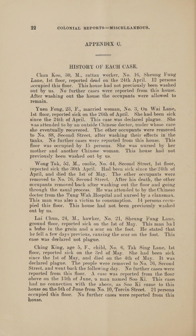 APPENDIX C. HISTORY OF EACH CASE. Chan Koo, 30, M., rattan worker, No. 16, Sheung lung Lane, Ist floor, reported dead on the 24th April. 12 persons vecupied this floor. This house had not previously been washed out ‘by us. No further cases were reported from this house. After washing out the house the occupants were allowed to remain. Yuen Fong, 23, F., married woman, No. 8, On Wai Lane, [st floor, reported sick on the 26th of April. She had: been sick since the 24th of April. This case was declared plague. She was attended to by ‘an outside Chinese doctor, under whose care she eventually recovered. The: other occupants were removed, to No. 88, Second Street, after washing their effects in the tanks. No further cases were reported from this house. This floor was occupied by 15 persons. She was nursed by her mother and another Chinese woman. This house had not previously been washed out ‘by us. Wong Tak, 52, M., coolie, No. 44, Second Street, Ist floor, reported sick the 30th April. Had) been sick since the 24th of April, and died the Ist of May. The other occupants were removed to No. 76, Second Street. After his death, the other occupants removed back after washing out the floor and going through the usual process. He was attended to by thei Chinese doctor from the Jung Wah Hospital and nursed: by a clansman. This man was also a victim to consumption. 14 persons occu- pied this floor. This house had not been previously washed out by us. Lai Chun, 24, M., hawker, No. 21, Sheung Fung Lang, ground ‘floor, reported sick on the Ist of May. This man hal a bubo in the groin and a scar on the foot. He stated that he fell a few days previous, causing the scar on the foot. This case was declared not plague. Ching King, age 5, F., child, No. 6, Tak Sing Lane,’ Ist floor, reported sick on the 3rd of May. She had been sick since the lst of May, and died on the 4th of May. It was declared plague. The people were removed to No. 76, Second Street, and went ‘back the following day. No further cases were reported from this floor. A case was reported from the floor above on the 15th of June, a man named Soo Ki. This case had no connection with the above, as Soo Ki came to this house on the 5th of June from No. 10, Torcin Street. 21 persons oe this floor. No further cases were reported from this ouse.
