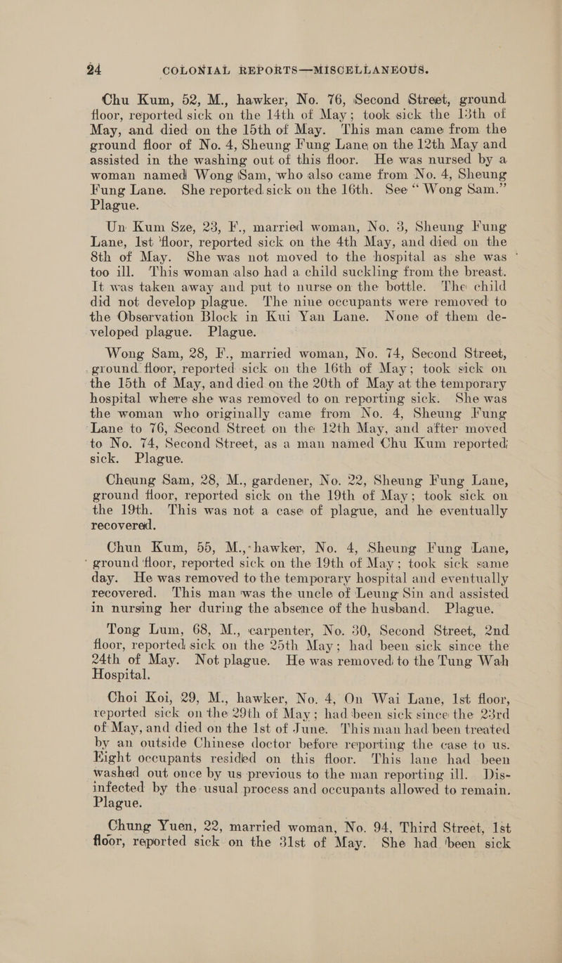 Chu Kum, 52, M., hawker, No. 76, Second Street, ground floor, reported sick on the 14th of May; took sick the 15th of May, and died on the 15th of May. This man came from the ground floor of No. 4, Sheung Fung Lane on the 12th May and assisted in the washing out of this floor. He was nursed by a woman named Wong Sam, who also came from No. 4, Sheung Fung Lane. She reported sick on the 16th. See ‘“ Wong Sam.” Plague. Un Kum Sze, 23, F., married woman, No. 3, Sheung Fung Lane, lst ‘floor, reported sick on the 4th May, and died on the 8th of May. She was not moved to the hospital as she was ° too ill. This woman also had a child suckling from the breast. It was taken away and put to nurse on the bottle. The child did not develop plague. The nine occupants were removed to the Observation Block in Kui Yan Lane. None of them de- veloped plague. Plague. Wong Sam, 28, F., married woman, No. 74, Second Street, _ground. floor, reported sick on the 16th of May; took sick on the 15th of May, and died on the 20th of May at the temporary hospital where she was removed to on reporting sick. She was the woman who originally came from No. 4, Sheung Fung ‘Lane to 76, Second Street on the 12th May, and after moved to No. 74, Second Street, as a man named Chu Kum reported; sick. Plague. Cheung Sam, 28, M., gardener, No. 22, Sheung Fung Lane, ground floor, reported sick on the 19th of May; took sick on the 19th. This was not a case of plague, and he eventually recoverad. Chun Kum, 55, M.,-hawker, No. 4, Sheung Fung Lane, ‘ ground ‘floor, reported sick on the 19th of May; took sick same day. He was removed to the temporary hospital and eventually recovered. This man ‘was the uncle of Leung Sin and assisted in nursing her during the absence of the husband. Plague. Tong Lum, 68, M., carpenter, No. 30, Second Street, 2nd floor, reported sick on the 25th May; had been sick since the 24th of May. Not plague. He was removed to the Tung Wah Hospital. Choi Koi, 29, M., hawker, No. 4, On Wai Lane, Ist floor, reported sick on the 29th of May; had ‘been sick since the 23rd of May, and died on the Ist of June. This man had been treated by an outside Chinese doctor before reporting the case to us. Kight occupants resided on this floor. This lane had been washed out once by us previous to the man reporting ill. Dis- infected by the usual process and occupants allowed to remain. Plague. Chung Yuen, 22, married woman, No. 94, Third Street, Ist floor, reported sick on the 31st of May. She had ‘been sick