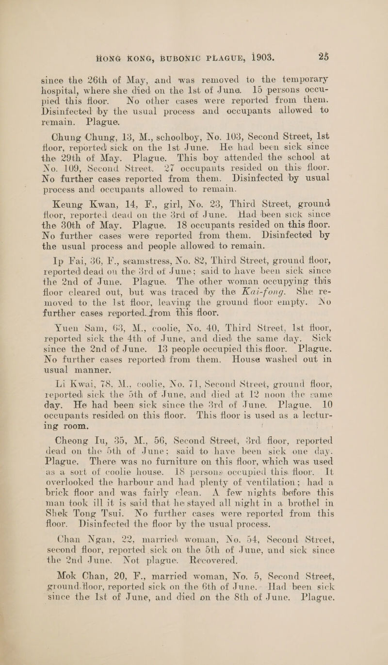since the 26th of May, and was removed to the temporary hospital, where she died on the Ist of Juna. 15 persons occu- pied this floor. No other cases were reported from them. Disinfected by the usual process and occupants allowed to remain. Plague. Chung Chung, 13, M., schoolboy, No. 103, Second Street, 1st floor, reported sick on the 1st June. He had been sick since the 29th of May. Plague. This boy attended the school at No. 109, Second Street. 27 occupants resided on this floor. No further cases reported from them. Disinfected by usual process and occupants allowed to remain. Keung Kwan, 14, F., girl, No. 23, Third Street, ground floor, reported dead on the 3rd of June. Had been sick since the 30th of May. Plague. 18 occupants resided on this floor. No further cases were reported from them. Disinfected by the usual process and people allowed to remain. Ip Fai, 36, '., seamstress, No. 82, Third Street, ground floor, reported dead on the 3rd ot June; said to have been sick since the 2nd of June. Plague. The other woman occupying this floor cleared out, but was traced iby the Kaz-fong. She re- moved to the Ist floor, leaving the ground floor empty. No further cases reported.from this floor. Yuen Sam, 63, M., coolie, No. 40, Third Street, Ist floor, reported sick the 4th of June, and died the same day. Sick since the 2nd of June. 13 people occupied this floor. Plague. No further cases reported from them. House washed out in usual manner. Li Kwai, 78, M., coolie, No. 71, Second Street, ground floor, reported sick the 5th of June, and died at 12 noon the same day. He had been sick since the 3rd of June. Plague. 10 occupants resided on this floor. This floor is used as a lectur- ing room. , | Cheong Iu, 35, M., 56, Second Street, 3rd floor, reported dead on the 5th of June; said to have been sick one day. Plague. There was no furniture on this floor, which was used as a sort of coolie house. 18 persons occupied this floor. It overlooked the harbour and had plenty of ventilation; had a brick floor and was fairly clean. A few nights before this man took ill it is said that he stayed all night in a brothel in Shek Tong T'sui. No further cases were reported from this floor. Disinfected the floor by the usual process. Chan Ngan, 22, married woman, No. 54, Second Street, second floor, reported sick on the 5th of June, and sick since the 2nd June. Not plague. Recovered. Mok Chan, 20, F., married woman, No. 5, Second Street, ground.floor, reported sick on the 6th of June.- Had been sick ‘since the Ist of June, and died on the 8th of June. Plague.