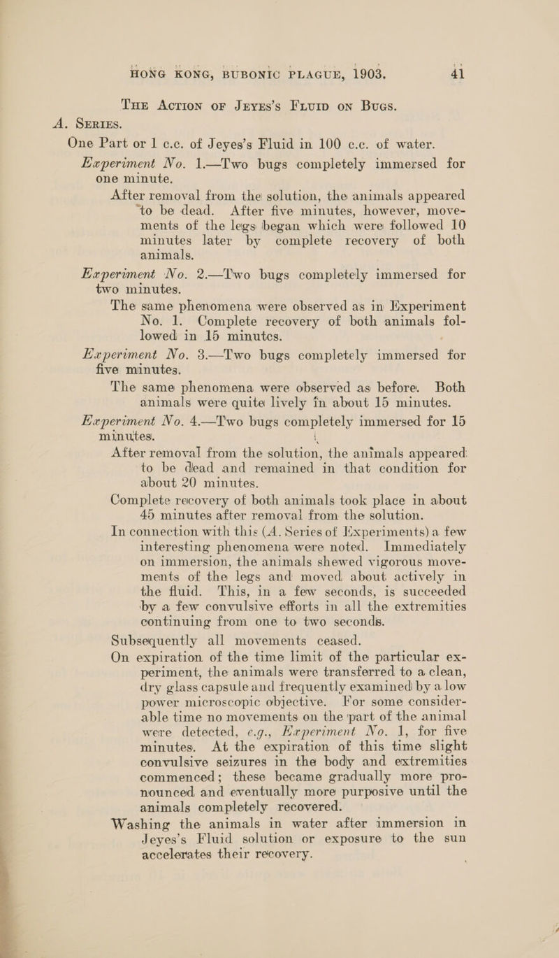THE Action oF JEyEs’s FxuiIp on Bvues. A. SERIES. One Part or 1 c.c. of Jeyes’s Fluid in 100 c.c. of water. Experiment No. 1.—TIwo bugs completely immersed for one minute. After removal from the solution, the animals appeared ‘to be dead. After five minutes, however, move- ments of the legs began which were followed 10 minutes later by complete recovery of both animals. Expermment No. 2.—T'wo bugs completely immersed for two minutes. The same phenomena were observed as in Experiment No. 1. Complete recovery of both animals fol- lowed in 15 minutes. Experiment No. 3—Two bugs completely immersed for five minutes. The same phenomena were observed as before. Both animals were quite lively in about 15 minutes. Experiment No. 4.—Two bugs een ely immersed for 15 minutes. After removal from the sittin: the animals appeared: to be dead and remained in that condition for about 20 minutes. Complete recovery of both animals took place in about 45 minutes after removal from the solution. In connection with this (A. Series of Experiments) a few interesting phenomena were noted. Immediately on immersion, the animals shewed vigorous move- ments of the legs and moved about actively in the fluid. This, in a few seconds, is succeeded ‘by a few convulsive efforts in all the extremities continuing from one to two seconds. Subsequently all movements ceased. On expiration of the time limit of the particular ex- periment, the animals were transferred to a clean, dry glass capsule and frequently examined by a low power microscopic objective. For some consider- able time no movements on the part of the animal were detected, ¢.g., Maperiment No. 1, for five minutes. At the expiration of this time slight convulsive seizures in the body and extremities commenced; these became gradually more pro- nounced, and eventually more purposive until the animals completely recovered. Washing the animals in water after immersion in Jeyes’s Fluid solution or exposure to the sun accelerates their recovery. 