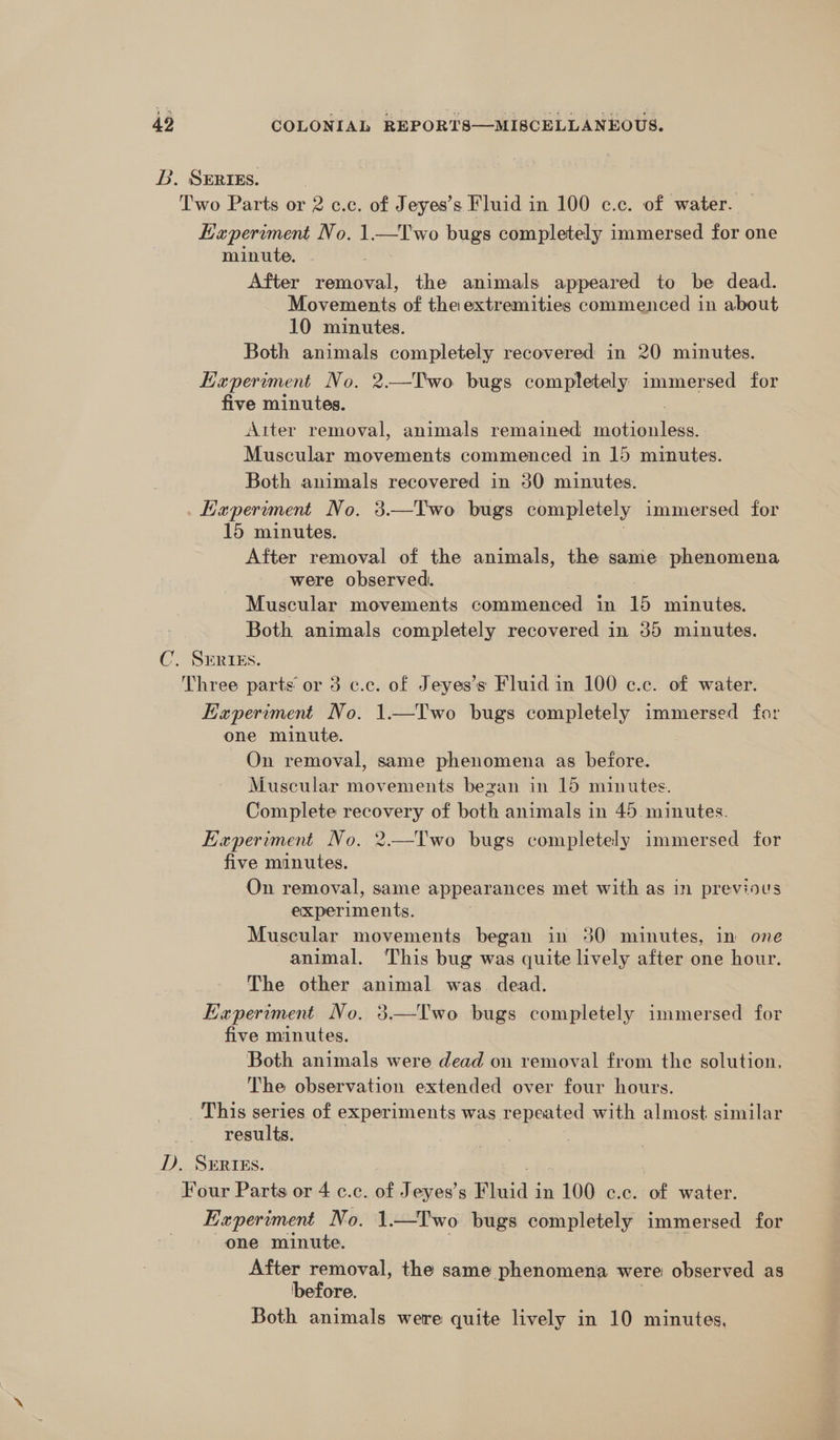 BL. SERrEs. | | Two Parts or 2 c.c. of Jeyes’s Fluid in 100 c.c. of water. Experiment No. 1.—Two bugs completely immersed for one minute, After removal, the animals appeared to be dead. Movements of theiextremities commenced in about 10 minutes. Both animals completely recovered in 20 minutes. Hxperiment No. 2.—T'wo bugs completely immersed for five minutes. Aiter removal, animals remained 2 ee Muscular movements commenced in 15 minutes. Both animals recovered in 30 minutes. _Laeperiment No. 3.—Two bugs completely immersed for 15 minutes. After removal of the animals, the same phenomena were observed. Muscular movements commenced in 15 minutes. Both animals completely recovered in 35 minutes. C. SERIEs. Three parts or 3 c.c. of Jeyes’s Fluid in 100 c.c. of water. Experiment No. 1—Two bugs completely immersed far one minute. On removal, same phenomena as before. Muscular movements bezan in 15 minutes. Complete recovery of both animals in 45 minutes. Experiment No. 2——Two bugs completely immersed for five minutes. On removal, same appearances met with as in previous experiments. Muscular movements began in 30 minutes, in one animal. This bug was quite lively after one hour. The other animal was. dead. Experiment No. 3.—Two bugs completely immersed for five minutes. Both animals were dead on removal from the solution. The observation extended over four hours. _ This series of experiments was repeated with almost similar results. D, SERIEs. Four Parts or 4 c.c. of Jeyes’s Bluid j in 100 c.c. of water. Experiment No. 1.—T'wo bugs completely immersed for one minute. After removal, the same phenomena were observed as before. Both animals were quite lively in 10 minutes,