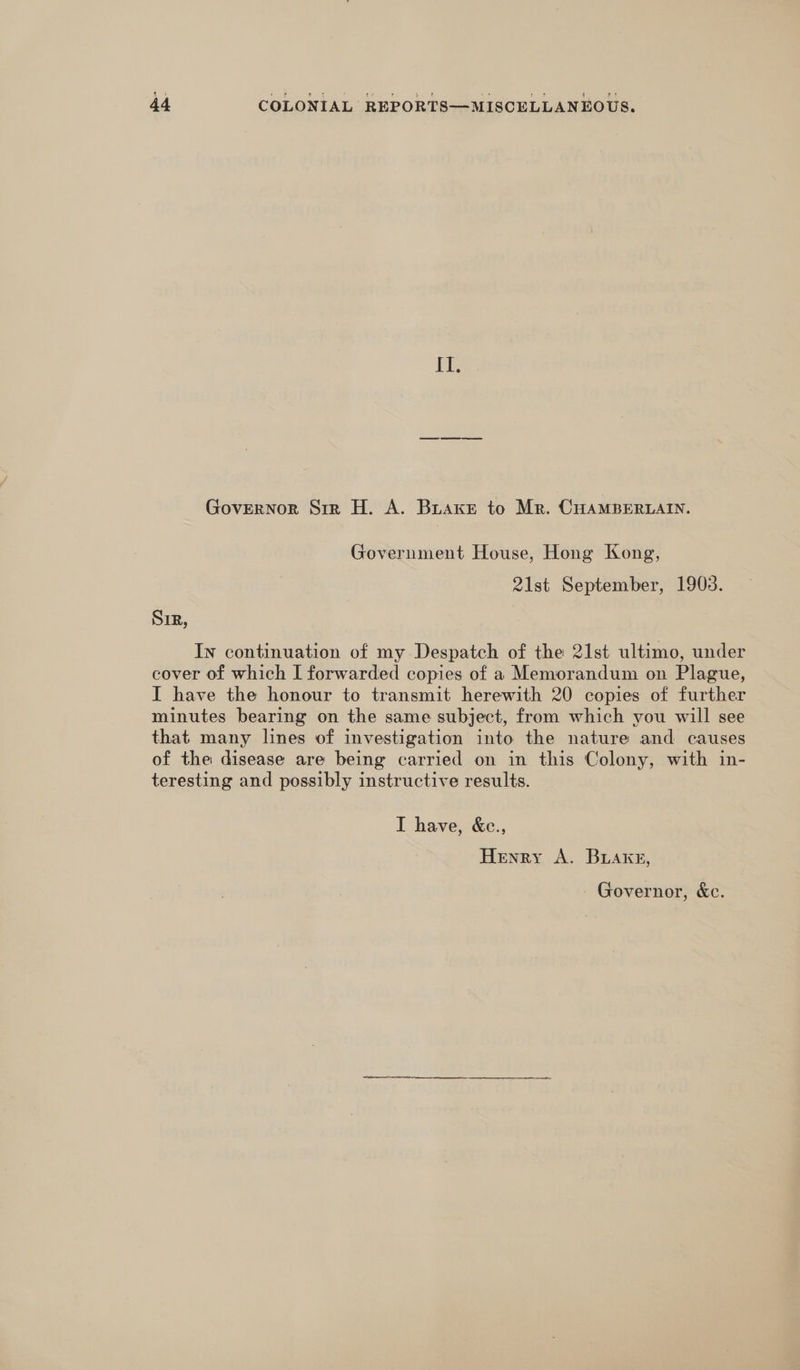 i Es Governor Str H. A. Buaxe to Mr. CHAMBERLAIN. Government House, Hong Kong, 21st September, 1903. SIR, In continuation of my Despatch of the 21st ultimo, under cover of which I forwarded copies of a Memorandum on Plague, I have the honour to transmit herewith 20 copies of further minutes bearing on the same subject, from which you will see that many lines of investigation into the nature and causes of the disease are being carried on in this Colony, with in- teresting and possibly instructive results. I have, &amp;e., Henry A. Buaxg, Governor, &amp;c.