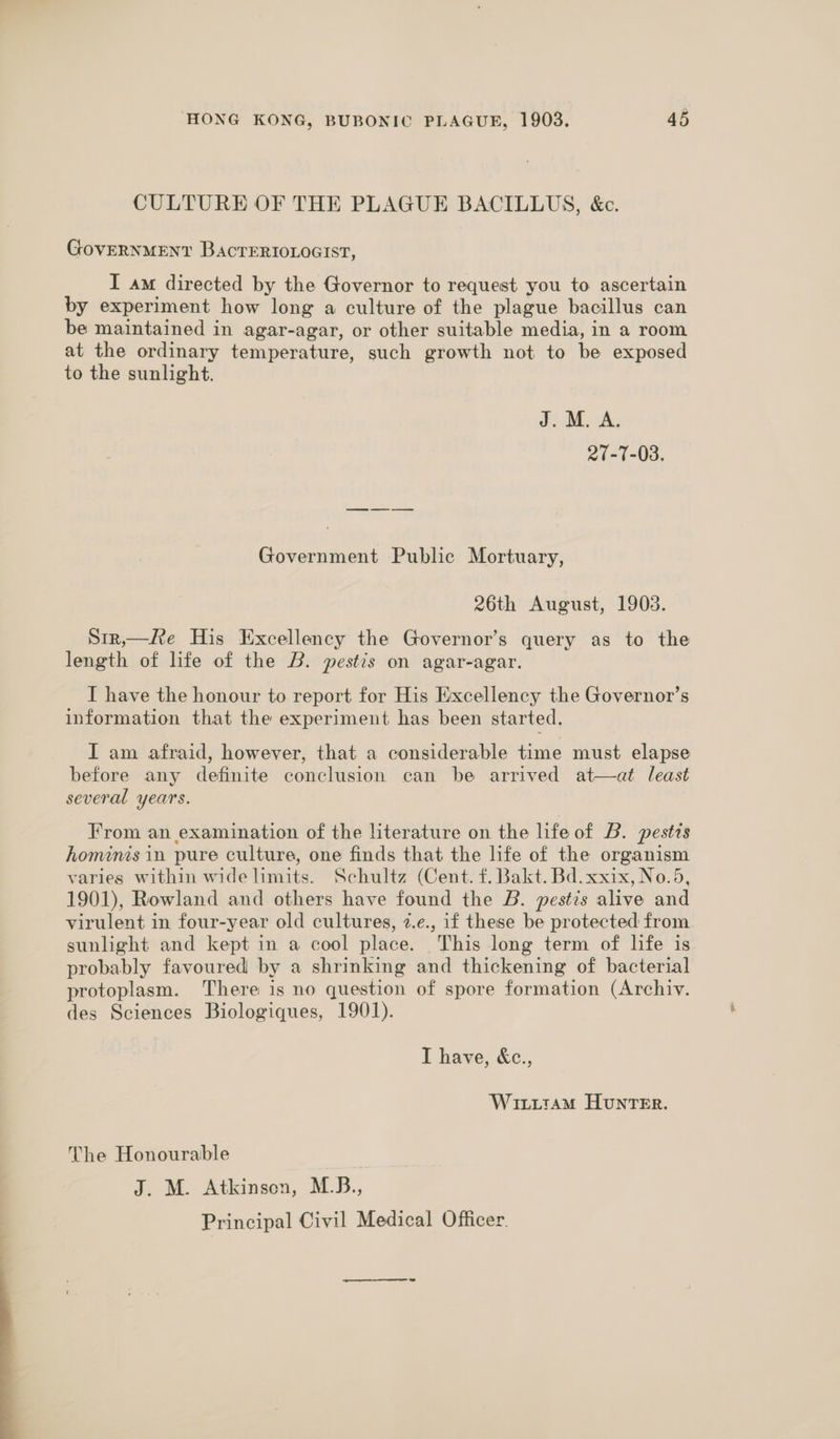 CULTURE OF THE PLAGUE BACILLUS, &amp;c. GovERNMENT BacTEeRIOLOGIST, I am directed by the Governor to request you to ascertain by experiment how long a culture of the plague bacillus can be maintained in agar-agar, or other suitable media, in a room at the ordinary temperature, such growth not to be exposed to the sunlight. J. M. A. 27-77-03. Government Public Mortuary, 26th August, 1903. Stx,—Re His Excellency the Governor’s query as to the length of life of the B. pestis on agar-agar. I have the honour to report for His Excellency the Governor’s information that the experiment has been started. I am afraid, however, that a considerable time must elapse before any definite conclusion can be arrived at—at least several years. From an examination of the literature on the life of B. pestis hominis in pure culture, one finds that the life of the organism varies within wide limits. Schultz (Cent. f. Bakt. Bd.xxix, No.5, 1901), Rowland and others have found the B. pestis alive and virulent in four-year old cultures, z.e., if these be protected from sunlight and kept in a cool place. This long term of life is probably favoured by a shrinking and thickening of bacterial protoplasm. There is no question of spore formation (Archiv. des Sciences Biologiques, 1901). I have, &amp;c., WiuxiitaAM HunTER. The Honourable J. M. Atkinson, M.B., Principal Civil Medical Officer.