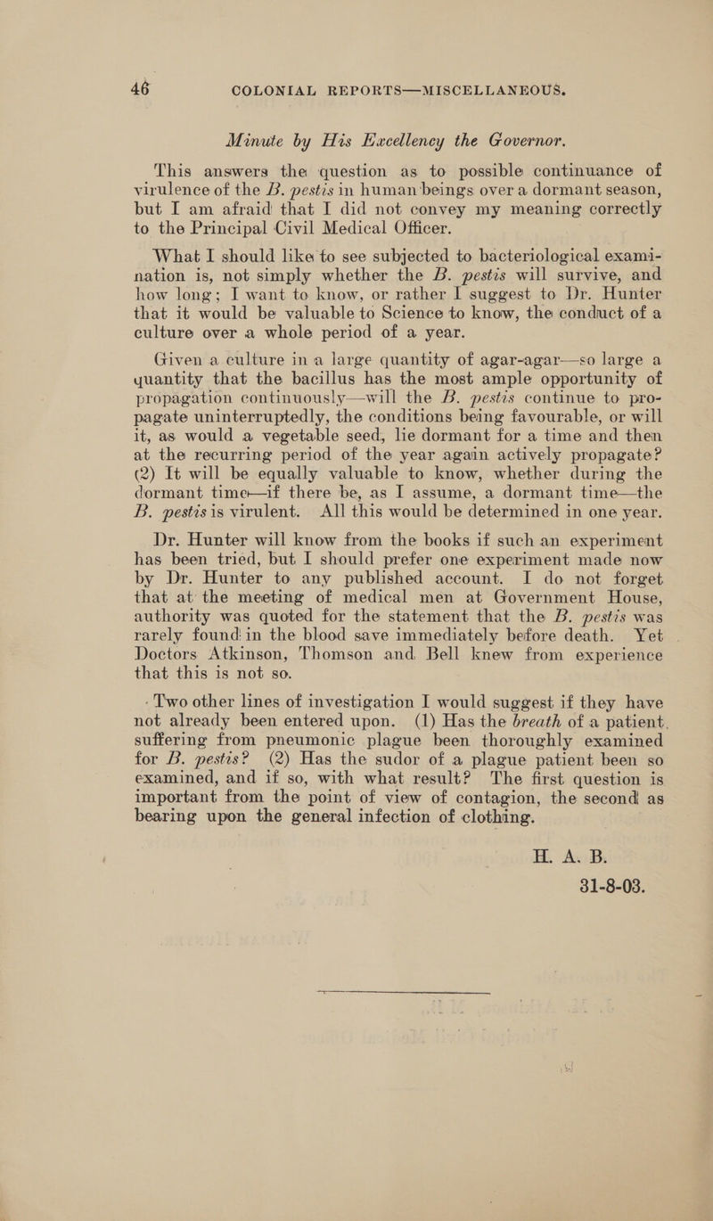Minute by His Excellency the Governor. This answers the question as to possible continuance of virulence of the B. pestis in human beings over a dormant season, but I am afraid that I did not convey my meaning correctly to the Principal Civil Medical Officer. What I should like to see subjected to bacteriological exami- nation is, not simply whether the B. pestis will survive, and how long; I want to know, or rather I suggest to Dr. Hunter that it would be valuable to Science to know, the conduct of a culture over a whole period of a year. | Given a culture ina large quantity of agar-agar—so large a yuantity that the bacillus has the most ample opportunity of propagation continuously—will the B. pestis continue to pro- pagate uninterruptedly, the conditions being favourable, or will it, as would a vegetable seed, lie dormant for a time and then at the recurring period of the year again actively propagate? (2) It will be equally valuable to know, whether during the dormant time—if there be, as I assume, a dormant time—the B. pestisis virulent. All this would be determined in one year. Dr. Hunter will know from the books if such an experiment has been tried, but I should prefer one experiment made now by Dr. Hunter to any published account. I do not forget that at the meeting of medical men at Government House, authority was quoted for the statement that the B. pestis was rarely found'in the blood save immediately before death. Yet . Doctors Atkinson, Thomson and Bell knew from experience that this is not so. - Two other lines of investigation I would suggest if they have not already been entered upon. (1) Has the breath of a patient. suffering from pneumonic plague been thoroughly examined for B. pestis? (2) Has the sudor of a plague patient been so examined, and if so, with what result? The first question is important from the point of view of contagion, the second as bearing upon the general infection of clothing. H. A. B. 31-8-03.
