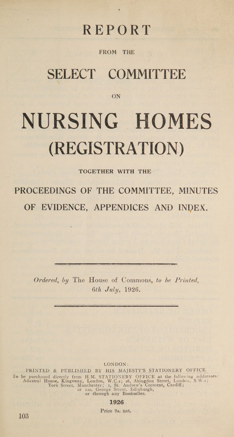 REPORT SELECT COMMITTEE ON NURSING HOMES (REGISTRATION) TOGETHER WITH THE PROCEEDINGS OF THE COMMITTEE, MINUTES OF EVIDENCE, APPENDICES AND INDEX.  Ordered, by The House of Commons, to be Printed, 6th July, 1926.   LONDON: PRINTED &amp; PUBLISHED BY HIS MAJESTY’S STATIONERY OFFICE. To be purchased directly from H.M. STATIONERY OFFICE at the following addigsses: Adastral House, Kingsway, London, W.C.2; 28, Abingdon Street, London, S.\ York Street, Manchester; TOL. Andrew’s Crescent, Cardiff; or 120, George Street, Edinburgh, — or through any Bookseller, 1926 Price 9s. net. 103