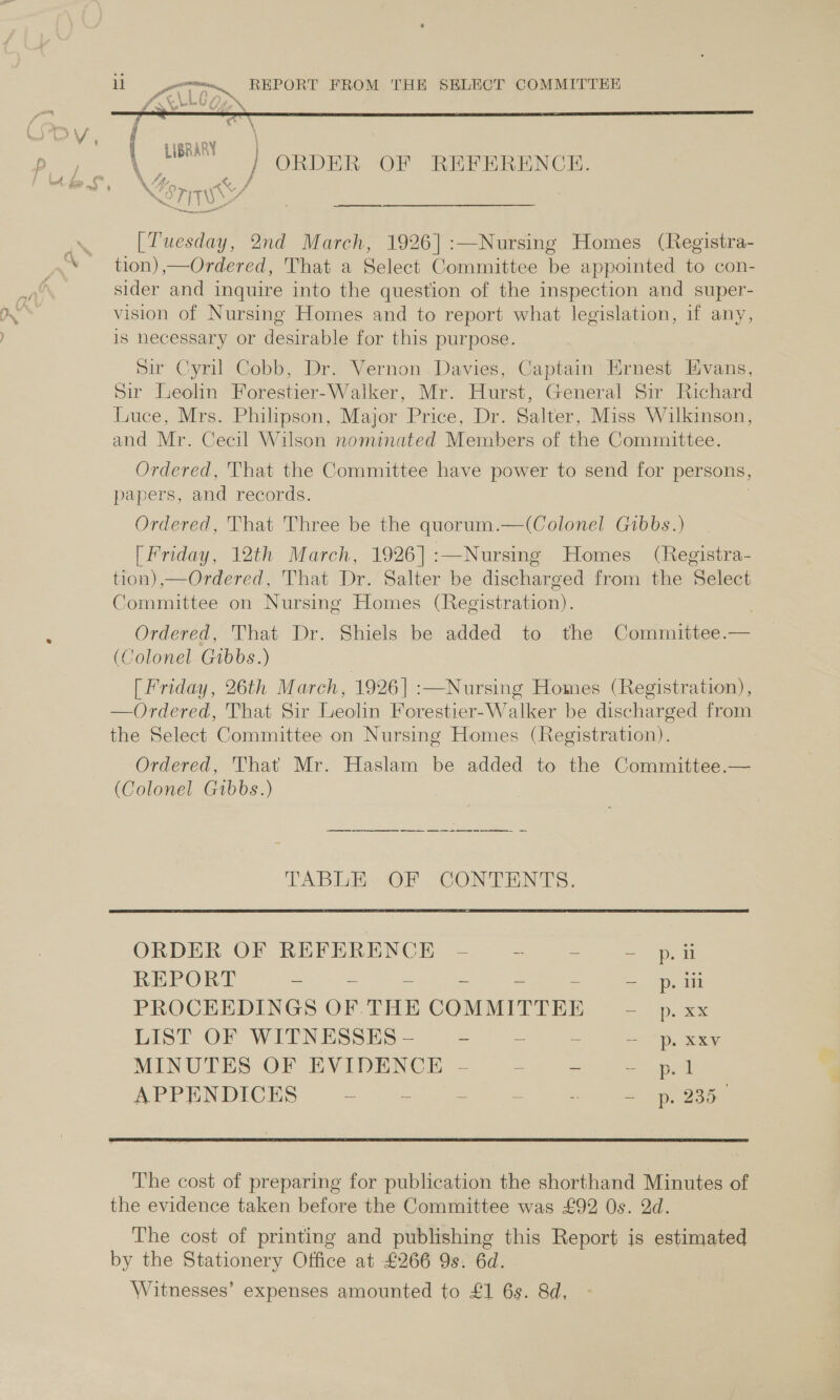 ME va REPORT FROM THE SELECT COMMITTEE  LIBRARY \ AA, &amp; STITUN [Tuesday, 2nd March, 1926] :—Nursing Homes (Registra- tion) ,—Ordered, That a Select Committee be appointed to con- sider and inquire into the question of the inspection and super- vision of Nursing Homes and to report what legislation, if any, is hecessary or desirable for this purpose. Sir Cyril Cobb, Dr. Vernon .Davies, Captain Ernest Evans, Sir Leolin Forestier-Walker, Mr. Hurst, General Sir Richard Luce, Mrs. Philipson, Major Price, Dr. Salter, Miss Wilkinson, and Mr. Cecil Wilson nominated Members of the Committee. Ordered, That the Committee have power to send for persons, papers, and records. Ordered, That Three be the quorum.—(Colonel Gibbs.) (Friday, 12th March, 1926]:—Nursing Homes (Registra- tion),—Ordered, That Dr. Salter be discharged from the Select Committee on Nursing Homes (Registration). . Ordered, That Dr. Shiels be added to the Committee.— (Colonel Gibbs.) [ Friday, 26th March, 1926] :—Nursing Homes (Registration), —Ordered, That Sir Leolin Forestier-Walker be discharged from the Select Committee on Nursing Homes (Registration). | Ordered, That Mr. Haslam be added to the Committee.— (Colonel Gibbs.) nn a a a TABLE OF CONTENTS. ORDER OF REFERENOE =. cao =p REPORT are = = a PROCEEDINGS OF THE COMMITTEE = opm LIST OF WITNESSES - = = ~ p. x ey MINUTES-OF EVIDENCE. &lt;;— eee at APPENDICES = = “55°. 256 2. &lt;5 See The cost of preparing for publication the shorthand Minutes of the evidence taken before the Committee was £92 Os. 2d. The cost of printing and publishing this Report is estimated by the Stationery Office at £266 9s. 6d. Witnesses’ expenses amounted to £1 6s. 8d,