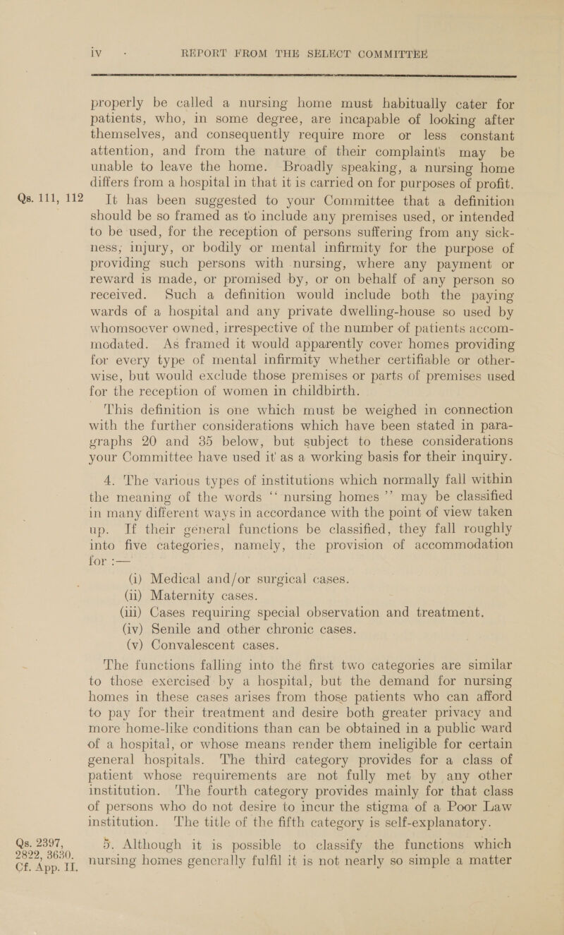 Qs. 111, 112 Qs. 2397, 2822, 3630. Cf. App. II. iv ; REPORT FROM THE SELECT COMMITTER  properly be called a nursing home must habitually cater for patients, who, in some degree, are incapable of looking after themselves, and consequently require more or less constant attention, and from the nature of their complaints may be unable to leave the home. Broadly speaking, a nursing home differs from a hospital in that it is carried on for purposes of profit. It has been suggested to your Committee that a definition should be so framed as to include any premises used, or intended to be used, for the reception of persons suffering from any sick- hess, injury, or bodily or mental infirmity for the purpose of providing such persons with nursing, where any payment or reward is made, or promised by, or on behalf of any person so received. Such a definition would include both the paying wards of a hospital and any private dwelling-house so used by whomsoever owned, irrespective of the number of patients accom- rmodated. As framed it would apparently cover homes providing for every type of mental infirmity whether certifiable cr other- wise, but would exclude those premises or parts of premises used for the reception of women in childbirth. This definition is one which must be weighed in connection with the further considerations which have been stated in para- vraphs 20 and 385 below, but subject to these considerations your Committee have used it as a working basis for their inquiry. 4. The various types of institutions which normally fall within the meaning of the words ‘‘ nursing homes ’’ may be classified in many different ways in accordance with the point of view taken up. Jf their géneral functions be classified, they fall roughly into five categories, namely, the provision of accommodation Ce (i) Medical and/or surgical cases. (11) Maternity cases. : (111) Cases requiring special observation and treatment. (iv) Senile and other chronic cases. (v) Convalescent cases. The functions falling into the first two categories are similar to those exercised by a hospital, but the demand for nursing homes in these cases arises from those patients who can afford to pay for their treatment and desire both greater privacy and more home-like conditions than can be obtained in a public ward of a hospital, or whose means render them ineligible for certain general hospitals. The third category provides for a class of patient whose requirements are not fully met by any other institution. ‘The fourth category provides mainly for that class of persons who do not desire to incur the stigma of a Poor Law institution. The title of the fifth category is self-explanatory. 66 a8 Although it is possible to classify the functions which nursing homes gencrally fulfil it is not nearly so simple a matter