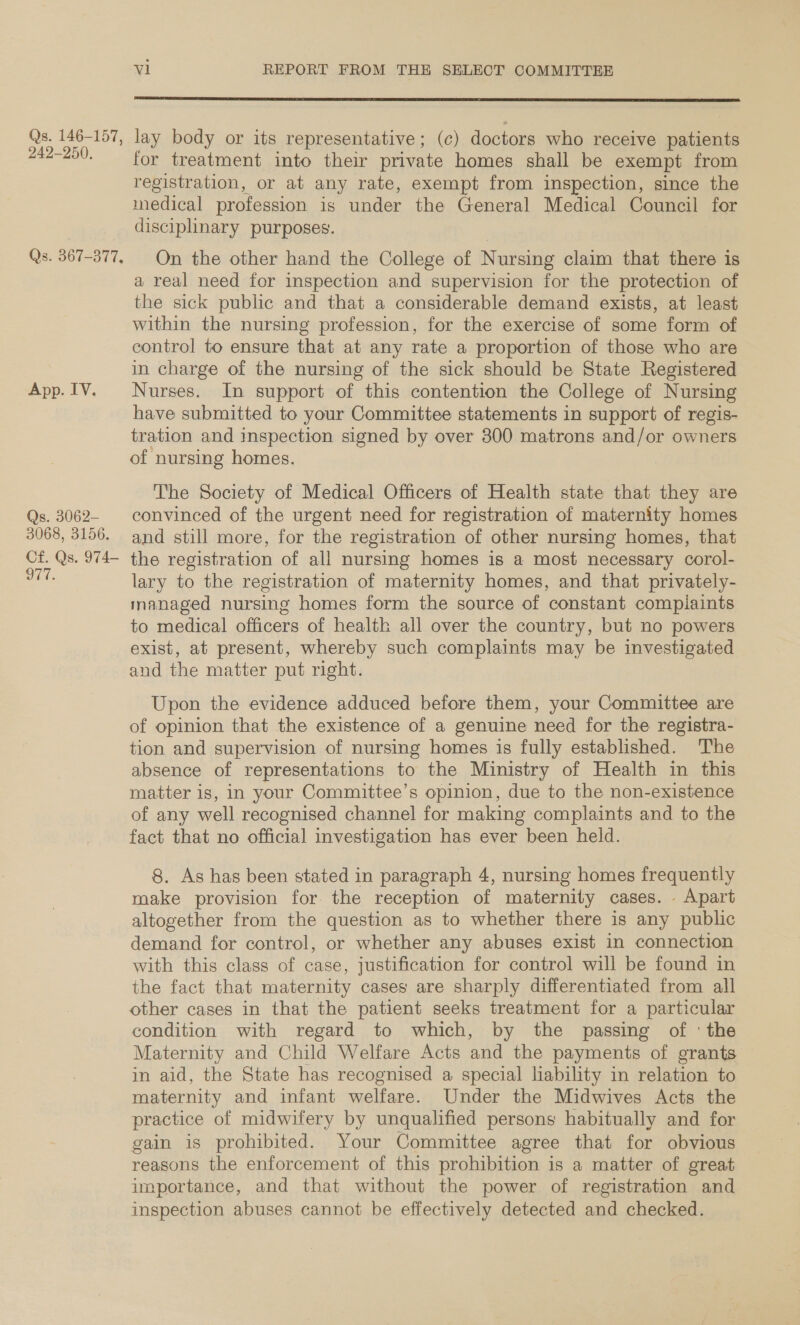 Qs. 146-157, 249-250, Qs. 367-377, App. IV. Qs. 3062— 3068, 3156. Cf. Qs. 974— 977. v1 REPORT FROM THE SELECT COMMITTEE  lay body or its representative; (c) doctors who receive patients for treatment into their private homes shall be exempt from registration, or at any rate, exempt from inspection, since the medical profession is under the General Medical Council for disciplinary purposes. On the other hand the College of Nursing claim that there is a real need for inspection and supervision for the protection of the sick public and that a considerable demand exists, at least within the nursing profession, for the exercise of some form of control to ensure that at any rate a proportion of those who are in charge of the nursing of the sick should be State Registered Nurses. In support of this contention the College of Nursing have submitted to your Committee statements in support of regis- tration and inspection signed by over 300 matrons and/or owners of nursing homes. The Society of Medical Officers of Health state that they are convinced of the urgent need for registration of maternity homes and still more, for the registration of other nursing homes, that the registration of all nursing homes is a most necessary corol- lary to the registration of maternity homes, and that privately- managed nursing homes form the source of constant compiaints to medical officers of health all over the country, but no powers exist, at present, whereby such complaints may be investigated and the matter put right. Upon the evidence adduced before them, your Committee are of opinion that the existence of a genuine need for the registra- tion and supervision of nursing homes is fully established. The absence of representations to the Ministry of Health in this matter is, in your Committee’s opinion, due to the non-existence of any well recognised channel for making complaints and to the fact that no official investigation has ever been held. 8. As has been stated in paragraph 4, nursing homes frequently make provision for the reception of maternity cases. Apart altogether from the question as to whether there is any public demand for control, or whether any abuses exist in connection with this class of case, justification for control will be found in the fact that maternity cases are sharply differentiated from all other cases in that the patient seeks treatment for a particular condition with regard to which, by the passing of ‘the Maternity and Child Welfare Acts and the payments of grants in aid, the State has recognised a special liability in relation to maternity and infant welfare. Under the Midwives Acts the practice of midwifery by unqualified persons habitually and for gain is prohibited. Your Committee agree that for obvious reasons the enforcement of this prohibition is a matter of great importance, and that without the power of registration and inspection abuses cannot be effectively detected and checked.