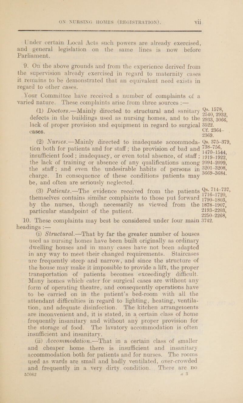  Under certain Local Acts such powers are already exercised, and general legislation on the same lines is now before Parliament. 9. On the above grounds and from the experience derived from the supervision already exercised in regard to maternity cases it remains to be demonstrated that an equivalent need exists in regard to other cases. | Your Committee have received a number of complaints of a varied nature. ‘These complaints arise from three sources :— Qs. 1578, (1) Doctors.—Mainly directed to structural and sanitary Se | 2540, 2932, defects in the buildings used as nursing homes, and to the 2933° 3066, lack of proper provision and equipment in regard to surgical 3522. eens ~~ Of, 2364— 2369. (2) Nurses.—Mainly directed to inadequate accommoda- Qs. 375-379, tion both for patients and for staff; the provision of bad and ne 4 insufficient food ; inadequacy, or even total absence, of staff ; 1919-1922. the lack of training or absence of any qualifications among 2094-2099, the staff; and even the undesirable habits of persons in Pua charge. In consequence of these conditions patients may reas be, and often are seriously neglected. Qs. 714-737, (3) Patients —The evidence received from the patients | fase op 716-1720, themselves contains similar complaints to those put forward 1799_1g93, by the nurses, though necessarily as viewed from _ the 1878-1907, particular standpoint of the patient. 2193-2203, 2250-2268, 10. ‘These complaints may best be considered under four main 3742. headings :— (i) Structural.—That by far the greater number of houses used as nursing homes have been built originally as ordinary dwelling houses and in many cases have not been adapted in any way to meet their changed requirements. Staircases are frequently steep and narrow, and since the structure of the house may make it impossible to provide a lift, the proper transportation of patients becomes exceedingly difficult. Many homes which cater for surgical cases are without any form of operating theatre, and consequently operations have to be carried on in the patient’s bed-room with all the attendant difficulties in regard to lighting, heating, ventila- tion, and adequate disinfection. The kitchen arrangements are Inconvenient and, it is stated, in a certain class of home frequently insanitary and without any proper provision for the storage of food. The lavatory accommodation is often insufficient and insanitary. (u) Accommodation.—That in a certain class of smaller and cheaper home there is insufficient and insanitary accommodation both for patients and for nurses. The rooms used as wards are small and badly ventilated, over-crowded and frequently in a very dirty condition. There are no 57082 a 3