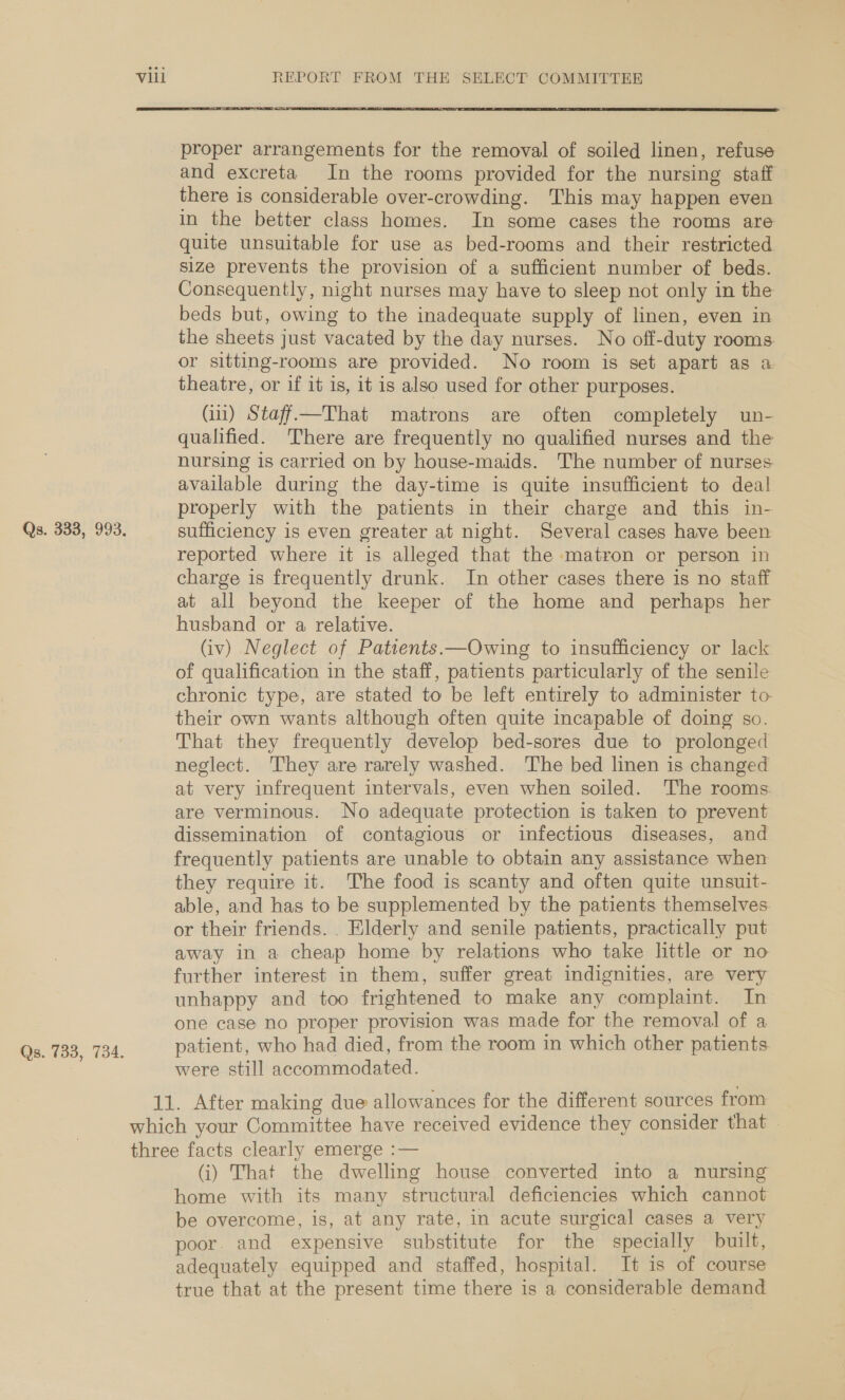 Qs. 333, 993. Qs. 733, 734. Vill REPORT FROM THE SELECT COMMITTEE  proper arrangements for the removal of soiled linen, refuse and excreta In the rooms provided for the nursing staff there is considerable over-crowding. This may happen even in the better class homes. In some cases the rooms are quite unsuitable for use as bed-rooms and their restricted size prevents the provision of a sufficient number of beds. Consequently, night nurses may have to sleep not only in the beds but, owing to the inadequate supply of linen, even in the sheets just vacated by the day nurses. No off-duty rooms: or sitting-rooms are provided. No room is set apart as a theatre, or if it is, it is also used for other purposes. Gi) Staff—That matrons are often completely un- qualified. There are frequently no qualified nurses and the nursing is carried on by house-maids. The number of nurses available during the day-time is quite insufficient to deal properly with the patients in their charge and this in- sufficiency is even greater at night. Several cases have been reported where it is alleged that the matron or person in charge is frequently drunk. In other cases there is no staff at all beyond the keeper of the home and perhaps her husband or a relative. (iv) Neglect of Patients.—Owing to insufficiency or lack of qualification in the staff, patients particularly of the senile chronic type, are stated to be left entirely to administer to-— their own wants although often quite incapable of doing so. That they frequently develop bed-sores due to prolonged neglect. They are rarely washed. The bed linen is changed at very infrequent intervals, even when soiled. The rooms are verminous. No adequate protection is taken to prevent dissemination of contagious or infectious diseases, and frequently patients are unable to obtain any assistance when they require it. The food is scanty and often quite unsuit- able, and has to be supplemented by the patients themselves or their friends. . Elderly and senile patients, practically put away in a cheap home by relations who take little or no further interest in them, suffer great indignities, are very unhappy and too frightened to make any complaint. In one case no proper provision was made for the removal of a patient, who had died, from the room in which other patients were still accommodated. (i) That the dwelling house converted into a nursing home with its many structural deficiencies which cannot be overcome, is, at any rate, in acute surgical cases a very poor. and expensive substitute for the specially built, adequately equipped and staffed, hospital. It is of course true that at the present time there is a considerable demand