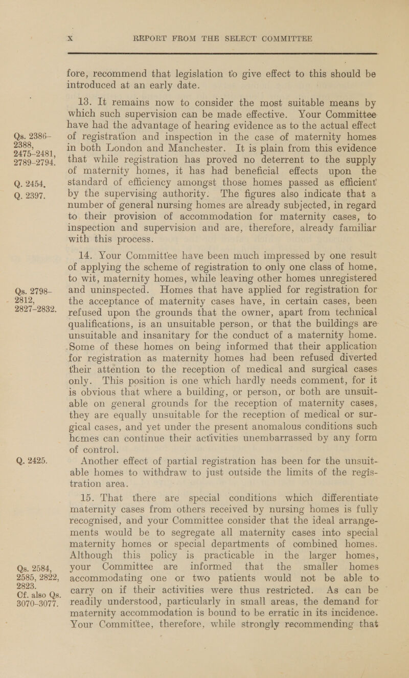 Qs. 2386- 2388, 2475-2481, 2789-2794. Q. 2454, Q. 2397. ~ 9897-29839. Q. 2425. Qs. 2584, 2585, 2822, 2823. 3070-3077. xX REPORT FROM THE SELECT COMMITTEE  fore, recommend that legislation to give ‘effect to = gall be introduced at an early date. 13. It remains now to consider the most suitable means by which such supervision can be made effective. Your Committee have had the advantage of hearing evidence as to the actual effect of registration and inspection in the case of maternity homes in both London and Manchester. It is plain from this evidence that while registration has proved no deterrent to the supply of maternity homes, it has had beneficial effects upon the standard of efficiency amongst those homes passed as efficient by the supervising authority: The figures also indicate that a number of general nursing homes are already subjected, in regard to their provision of accommodation for maternity cases, to inspection and supervision and are, therefore, already familiar with this process. 14. Your Committee have been much impressed by one result of applying the scheme of registration to only one class of home, to wit, maternity homes, while leaving other homes unregistered and uninspected. Homes that have applied for registration for the acceptance of maternity cases have, in certain cases, been refused upon the grounds that the owner, apart from technical qualifications, is an unsuitable person, or that the buildings are unsuitable and insanitary for the conduct of a maternity home. their attention to the reception of medical and surgical cases. only. This position is one which hardly needs comment, for it is obvious that where a building, or person, or both are unsuit- able on general grounds for the reception of maternity cases, they are equally unsuitable for the reception of medical or sur- gical cases, and yet under the present anomalous conditions such hcmes can continue their activities unembarrassed by any form of control. Another effect of. partial registration has eS for the unsuit- able homes to ae to just outside the limits of the regis- tration area. 15. That there are special conditions which differentiate maternity cases from others received by nursing homes is fully recognised, and your Committee consider that the ideal arrange- ments would be to segregate all maternity cases into special — maternity homes or special departments of combined homes. Although this policy is practicable in the larger homes, your Committee are informed that the smaller homes accommodating one or two patients would not be able to carry on if their activities were thus restricted. As can be readily understood, particularly in small areas, the demand for maternity accommodation is bound to be erratic in its incidence. Your ‘Committee, therefore, while strongly recommending that