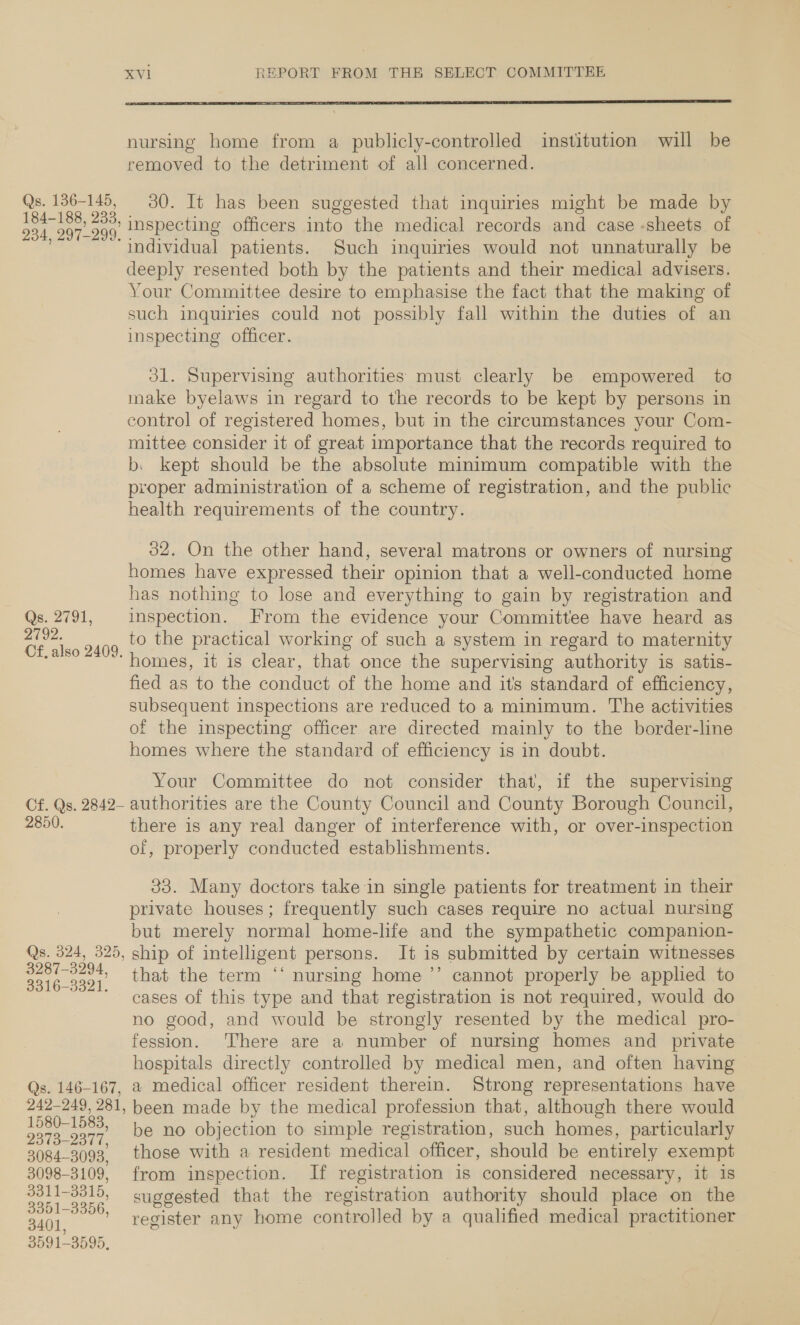  nursing home from a publicly-controlled institution will be removed to the detriment of all concerned. Qs. 136-145, 30. It has been suggested that inquiries might be made by coon inspecting officers into the medical records and case -sheets of ‘individual patients. Such inquiries would not unnaturally be deeply resented both by the patients and their medical advisers. Your Committee desire to emphasise the fact that the making of such inquiries could not possibly fall within the duties of an inspecting officer. 31. Supervising authorities must clearly be empowered to make byelaws in regard to the records to be kept by persons in control of registered homes, but in the circumstances your Com- mittee consider it of great importance that the records required to b. kept should be the absolute minimum compatible with the proper administration of a scheme of registration, and the public health requirements of the country. 32. On the other hand, several matrons or owners of nursing homes have expressed their opinion that a well-conducted home has nothing to lose and everything to gain by registration and Qs. 2791, inspection. From the evidence your Committee have heard as beans to the practical working of such a system in regard to maternity homes, it is clear, that once the supervising authority is satis- fied as to the conduct of the home and its standard of efficiency, subsequent inspections are reduced to a minimum. The activities of the inspecting officer are directed mainly to the border-line homes where the standard of efficiency is in doubt. Your Committee do not consider that, if the supervising Cf. Qs. 2842- authorities are the County Council and County Borough Council, 2850, there is any real danger of interference with, or over-inspection of, properly conducted establishments. 33. Many doctors take in single patients for treatment in their private houses; frequently such cases require no actual nursing but merely normal home-life and the sympathetic companion- Qs. 324, 325, ship of intelligent persons. It is submitted by certain witnesses ee that the term ‘‘ nursing home ’’ cannot properly be applied to ~ cases of this type and that registration is not required, would do no good, and would be strongly resented by the medical pro- fession. There are a number of nursing homes and private hospitals directly controlled by medical men, and often having | Qs. 146-167, a medical officer resident therein. Strong representations have 242-249, 281, heen made by the medical profession that, although there would aaa 1583, be no objection to simple registration, such homes, particularly 3984-3093. those with a resident medical officer, should be entirely exempt 3098-3109, from inspection. If registration is considered necessary, it is 3311-3315, suggested that the registration authority should place on the oe oar register any home controlled by a qualified medical practitioner 3591- 3595,