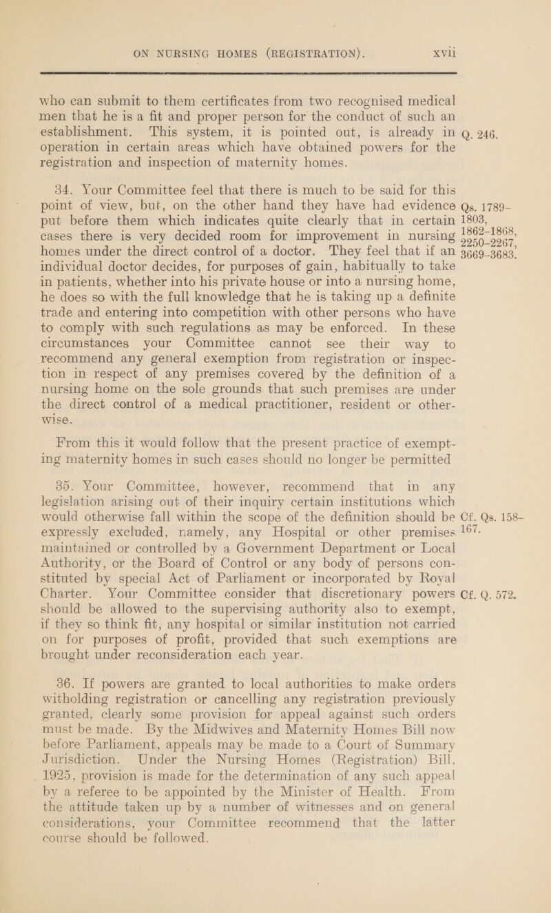  who can submit to them certificates from two recognised medical men that he is a fit and proper person for the conduct of such an establishment. This system, it is pointed out, is already in operation in certain areas which have obtained powers for the registration and inspection of maternity homes. 34. Your Committee feel that there is much to be said for this point of view, but, on the other hand they have had evidence put before them which indicates quite clearly that in certain cases there is very decided room for improvement in nursing homes under the direct control of a doctor. They feel that if an individual doctor decides, for purposes of gain, habitually to take in patients, whether into his private house or into a nursing home, he does so with the full knowledge that he is taking up a definite trade and entering into competition with other persons who have to comply with such regulations as may be enforced. In these circumstances your Committee cannot see their way to recommend any general exemption from registration or inspec- tion in respect of any premises covered by the definition of a nursing home on the sole grounds that such premises are under the direct control of a medical practitioner, resident or other- wise. From this it would follow that the present practice of exempt- ing maternity homes in such cases should no longer be permitted 35. Your Committee, however, recommend that in any legislation arising out of their inquiry certain institutions which would otherwise fall within the scope of the definition should be expressly excluded, namely, any Hospital or other premises maintained or controlled by a Government Department or Local Authority, or the Board of Control or any body of persons con- stituted by special Act of Parliament or incorporated by Royal Q. 246. Qs. 1789- 1803, 1862-1868, 2250-2267, 3669--3683. Cf. Qs. 158- 167. should be allowed to the supervising authority also to exempt, if they so think fit, any hospital or similar institution not carried on for purposes of profit, provided that such exemptions are brought under reconsideration each year. 36. If powers are granted to local authorities to make orders witholding registration or cancelling any registration previously granted, clearly some provision for appeal against such orders must be made. By the Midwives and Maternity Homes Bill now before Parliament, appeals may be made to a Court of Summary Jurisdiction. Under the Nursing Homes (Registration) Bill, _ 1925, provision is made for the determination of any such appeal by a referee to be appointed by the Minister of Health. From the attitude taken up by a number of witnesses and on general considerations, your Committee recommend that the latter course should be followed.
