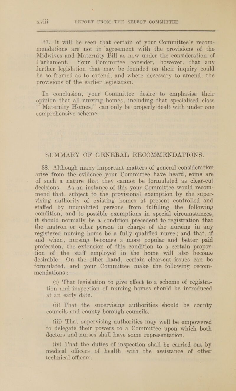 \ XV111 REPORT FROM THE SELECT COMMITTEE 387. It will be seen that certain of your Committee's recom- mendations are not in agreement with the provisions of the Midwives and Maternity Bill as now under the consideration of Parliament. Your Committee consider, however, that any further legislation that may be founded on their inquiry could be so framed as to extend, and where necessary to amend, the provisions of the earlier legislation. In conclusion, your Committee desire to emphasise their opinion that all nursing homes, including that specialised class ‘* Maternity Homes,’ can only be properly dealt with under one comprehensive scheme. | SUMMARY OF GENERAL RECOMMENDATIONS. 38. Although many important matters of general consideration arise from the evidence your Committee have heard, some are of such a nature that they cannot be formulated as clear-cut decisions. As an instance of this your Committee would recom- mend that, subject to the provisional exemption by the super- vising authority of existing homes at present controlled and staffed by unqualified persons from. fulfilling the following condition, and to possible exemptions in special circumstances, it should normally be a condition precedent to registration that the matron or other person in charge of the nursing in any registered nursing home be a fully qualified nurse; and that, if and when, nursing becomes a more popular and better paid profession, the extension of this condition to a certain propor- tion of the staff employed in the home will also become desirable. On the other hand, certain clear-cut issues can be formulated, and your Committee make the following recom- mendations :— (i) That legislation to give effect to a scheme of registra- tion and inspection of nursing homes should be introduced at an early date. Gi) That the supervising authorities should be county councils and county borough councils. Gi) That supervising authorities may well be empowered to delegate their powers to a Committee upon which both doctors and nurses shall have some representation. (iv) That the duties of inspection shall be carried out by medical officers of health with the assistance of other technical officers.