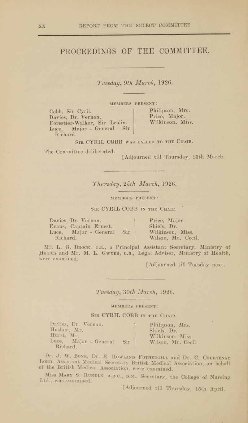 er LL PROCEEDINGS OF THE COMMITTEE. Tuesday, 9th March, 1926. MEMBERS PRESENT: Cobb, Sir Cyril. Philipson, Mrs. Davies, Dr. Vernon. Price, Major. Forestier-Walker, Sir Leolin. Wilkinson, Miss. Luce, Major - General Sir Richard. Sir CYRIL COBB was CALLED TO THE CHAIR. The Committee deliberated. [Adjourned till Thursday, 25th March. Thursday, 25th March, 1926.   MEMBERS PRESENT: Sir CYRIL COBB In THE CuHarrR. Davies, Dr. Vernon. Price, Major. Evans, Captain Ernest. Shiels, Dr. Luce, Major - General Sir Wilkinson, Miss. Richard. | Wilson, Mr. Cecil. Mr iG. Beock, “essa Principal Assistant Secretary, Ministry of Health and Mr. M. L. Gwvyer, c.s., Legal Adviser, Ministry of Health, were examined. [Adjourned till Tuesday next. Tuesday, 30th March, 1926. MEMBERS PRESENT: Str CYRIL COBB rw tHe Cuatr. Davies, Dr. Vernon. Philipson, Mrs. Haslam, Mr. Shiels, Dr. Hurst, Mr. Wilkinson, Miss. Luce, Major - General Sir Wilson, Mr. Cecil. Richard. Dr. 3. We Bone, Dr. EK. Rowianp Fornercit, and Dr. C. CourTENay Lorp, Assistant Medical Secretary British Medical Association, on behalf of the British Medical Association, were examined. Miss Mary 8S. Runpis, R.R.0., D.n., Secretary, the College of Nursing Ltd., was examined. [Adjourned till Thursday, 15th April.
