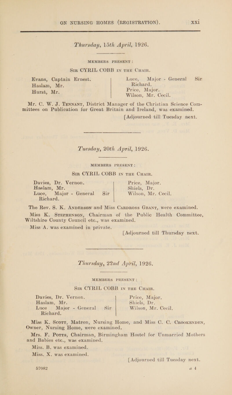  Thursday, 15th April, 1926. MEMBERS PRESENT: Srr CYRIL COBB In tHe Crate. Evans, Captain Ernest. Luce, Major - General Sir Haslam, Mr. Richard. Hurst. Mr Price, Major. ; ‘ Wilson, Mr. Cecil. Mr. C. W. J. Tennant, District Manager of the Christian Science Com- mittees on Publication for Great Britain and Ireland, was examined. [Adjourned till Tuesday next. Tuesday, 20th April, 1926. MEMBERS PRESENT: Sir CYRIL COBB In tHE CHarrR. Davies, Dr. Vernon. Price, Major. Haslam, Mr. Shiels, Dr. Luce, Major - General Sir Wilson, Mr. Cecil. Richard. The Rev. S. K. ANDERson and Miss Carpross GRANT, were examined. Miss K. SrerpHenson, Chairman of the Public Health Committee, Wiltshire County Council etc., was examined. Miss A. was examined in private. [Adjourned till Thursday next.  Thursday, 22nd April, 1926. MEMBERS PRESENT: Sir CYRIL COBB In true CuHarr. Davies, Dr. Vernon. Price, Major. Haslam, Mr. Shiels, Dr. Luce Major - General Sir | Wilson, Mr. Cecil. Richard. Miss K. Scorr, Matron, Nursing Home, and Miss C. C. CrookENpDEN, Owner, Nursing Home, were examined. , Mrs. F. Potts, Chairman, Birmingham Hostel for Unmarried Mothers - and Babies etc., was examined. Miss. B. was examined. Miss. X. was examined. | Adjourned till Tuesday next. 57082 | a4