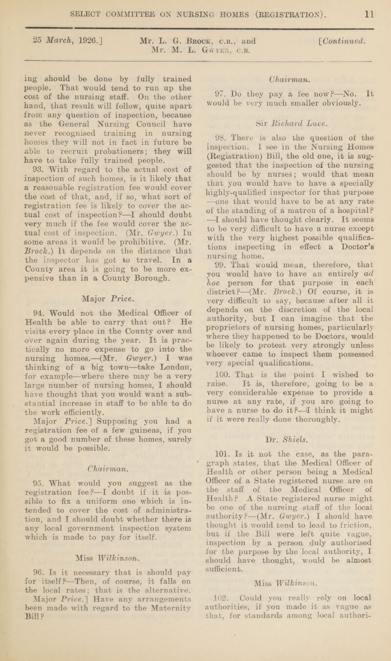  25 March, 1926. ] ing should be done by fully trained people. That would tend to run up the cost of the nursing staff. On the other hand, that result will follow, quite apart from any question of inspection, because as the General Nursing Council have never recognised training in nursing homes they will not in fact in future be able to recruit probationers; they will have to take fully trained people. 93. ‘With regard to the actual cost of inspection of such homes, is it likely that a reasonable registration fee would cover the cost of that, and, if so, what sort of registration fee is likely to cover the ac- tual cost of inspection?—I should doubt very much if the fee would cover the ac- tual cost of inspection. (Mr. Gwyer.) In some areas it would be prohibitive. (Mr. Brock.) It depends on the distance that the inspector has got to travel. In a County area it is going to be more ex- pensive than in a County Borough. Major Price. 94. Would not the Medical Officer of Health be able to carry that out? He visits every place in the County over and over again during the year. It is prac- tically no more expense to go into the nursing homes.—(Mr. Gwyer.) I was thinking of a big town—take London, for example—where there may be a very large number of nursing homes, I should have thought that you would want a sub- stantial increase in staff to be able to do the work efficiently. Major Price.| Supposing you had a registration fee of a few guineas, if you got a good number of these homes, surely it would he possible. Chairman. 95. What would you suggest as the registration fee?—I doubt if it is pos- sible to fix a uniform one which is in- tended to cover the cost of administra- ~ tion, and I should doubt whether there is any local government inspection system which is made to pay for itself. Miss Wilkinson. 96. Is it necessary that is should pay for itself?—-Then, of course, it falls on the local rates; that is the alternative. Major Price.| Have any arrangements been made with regard to the Maternity Bill?  [ Continued.  Chairman. 97. Do they pay a fee now?P—No. It would be very much smaller obviously. sar Richard Luce. 98. There is also the question of the inspection. It see in the Nursing Homes (Registration) Bill, the old one, it is sug- gested that the inspection of the nursing should be by nurses; would that mean that you would have to have a specially highly-qualified inspector for that purpose —one that would have to be at any rate of the standing of a matron of a hospital? —I should have thought clearly. It seems to be very difficult to have a nurse except with the very highest possible qualifica- tions inspecting in effect a Doctor’s nursing home. 99. That would mean, therefore, that you would have to have an entirely ad hoc person for that purpose in each district? —(Mr. Brock.) Of course, it is very difficult to say, because after all it depends on the discretion of the local authority, but I can imagine that the proprietors of nursing homes, particularly where they happened to be Doctors, would be likely to protest very strongly unless whoever came to inspect them possessed very special qualifications. 100. That is the point I wished to raise. It is, therefore, going to be a very considerable expense to provide a nurse at any rate, if you are going to have a nurse to do itP—I think it might if it were really done thoroughly. Dr. Shiels. 101. Is it not the case, as the para- graph states, that the Medical Officer of Health or other person being a Medical Officer of a State registered nurse are on the staff of the Medical Officer’ of Health? A State registered nurse might be one of the nursing staff of the local authority P—(Mr. Gwyer.) I should have thought it would tend to lead to friction, but if the Bill were left quite vague, inspection by a person duly authorised for the purpose by the local authority, I should have thought, would be almost sufficient. Miss Wilkinson. 102. Could you really rely on local authorities, if you made it as vague as that, for standards among local authori-