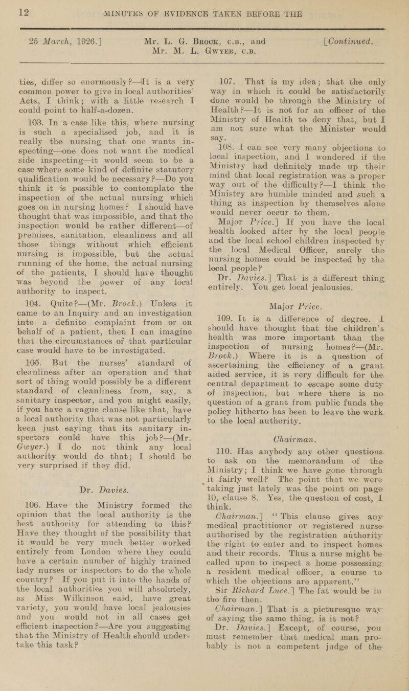  25 March, 1926.]  [Continued. ties, differ so enormously ?’—It is a very common power to give in local authorities’ _ Acts, I think; with a little research I could point to half-a-dozen. 103. In a case like this, where nursing is such a specialised job, and it is really the nursing that one wants in- specting—one does not want the medical side inspecting—it would seem to be a case where some kind of definite statutory qualification would be necessary P—Do you think it is possible to contemplate the inspection of the actual nursing which goes on in nursing homes? I should have thought that was impossible, and that the inspection would be rather different—of premises, sanitation, cleanliness and all those things without which efficient nursing is impossible, but the actual running of the home, the actual nursing of the patients, I should have thought was beyond the power of any local authority to inspect. 104. Quite?P—(Mr. Brock.) Unless it came to an Inquiry and an investigation into a definite complaint from or on behalf of a patient, then I can imagine that the circumstances of that particular case would have to be investigated. 105. But the nurses’ standard of cleanliness after an operation and that sort of thing would possibly be a different standard of cleanliness from, say, a sanitary inspector, and you might easily, if you have a vague clause like that, have a local authority that was not particularly keen just saying that its sanitary in- spectors could have this job?—(Mr. Gwyer.) I do not think any local authority would do that; I should be very surprised if they did. Dr. Davies. 106. Have the opinion that the local authority is the best authority for attending to this? Have they thought of the possibility that it would be very much better worked entirely from London where they could have a certain number of highly trained lady nurses or inspectors to do the whole country? If you put it into the hands of the local authorities you will absolutely, as Miss) Wilkinson said, have great variety, you would have local jealousies and you would not in all cases get efficient inspection ?—Are you suggesting that the Ministry of Health should under- take this task P 107. That is my idea; that the only way in which it could be satisfactorily done would be through the Ministry of Health?—It is not for an officer of the Ministry of Health to deny that, but I am not sure what the Minister would say. 108. 1 can see very many objections to local inspection, and I wondered if the Ministry had definitely made up their mind that local registration was a proper Ministry are humble minded and such a thing as inspection by themselves alone would never occur to them. Major Price.] If you have the local health looked after by the local people and the local school children inspected by the local Medical Officer, surely the nursing homes could be inspected by the lecal people ? Dr. Davies.] That is a different thing entirely. You get local jealousies. Major Price. 109. It is a difference of degree. IL should have thought that the children’s health was more important than the inspection of nursing homesP—(Mr. Brock.) Where it is a question of ascertaining the efficiency of a grant aided service, it is very difficult for the. central department to escape some duty of inspection, but where there is no. question of a grant from public funds the policy hitherto has been to leave the work. to the local authority. Chairman. 110. Has anybody any other questions. to ask on the memorandum of the Ministry; I think we have gone through The point that we were taking just lately was the point on page 10, clause 8. Yes, the question of cost, I think. Chairman.] ‘‘ This clause gives any medical practitioner or registered nurse: authorised by the registration authority the right to enter and to inspect homes and their records. Thus a nurse might be. called upon to inspect a home possessing. a resident medical officer, a course to which the objections are apparent, : Sir Richard Luce.] The fat would be in the fire then. Chairman.| That is a picturesque way of saying the same thing, is it not? Dr. Davies.] Except, of course, you must remember that medical man pro- bably is not a competent judge of the
