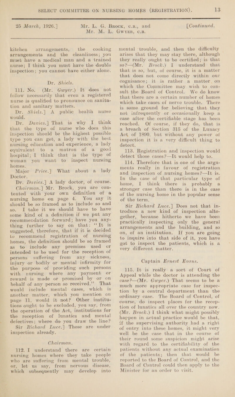  25 March, 1926. ]  [ Continued. kitchen arrangements, the cooking arrangements and the cleanliness; you must have a medical man and a trained nurse; I think you must have the double inspection; you cannot have either alone. Dr. Shiels. 111. No. (Mr. Gwyer.) It does not follow necessarily that even a. registered nurse is qualified to pronounce on sanita- tion and sanitary matters. Dr. Shiels.]| A public health nurse would. Dr. Davies.] That is why I think that the type of nurse who does this inspection should be the highest possible type you can get, a lady with the best nursing education and experience, a lady equivalent to a matron of a good hospital; I think that is the type of woman you want to inspect nursing homes. Major Price.] What about a _ lady Doctor. Dr. Davies.] A lady doctor, of course. Chairman.| Mr. Brock, you ‘are con- tented with your own definition of a nursing home on page 4. You say it should be so framed as to include so and so. IL take it we should have to have some kind of a definition if we put any recommendation forward; have you any- thing further to say on that: ‘It is suggested, therefore, that if it is decided iv recommend registration of nursing homes, the definition should be so framed as to include any premises used or intended to be used for the reception of persons suffering from any sickness, injury or bodily or mental infirmity for the purpose of providing such persons with nursing where any payment or reward is made or promised by or on behalf of any person so received.’’? That would include mental cases, which is another matter, which you mention on page 11, would it not? Other institu- tions ought to be excluded, you say, from the operation of the Act, institutions for the reception of lunatics and mental defectives; where do you draw the line? Sir Richard Inuce.] Those are under inspection already. Chairman. 112. I understand there are certain nursing homes where they take people who are suffering from mental trouble, or, let us say, from nervous disease, which subsequently may develop into mental trouble, and then the difficulty arises that they may stay there, although they really ought to be certified; is that soP—(Mr. Brock.) I understand that that is so, but, of course, it is a matter that does not come directly within our cognisance; it is rather a matter. on which the Committee may wish to con- sult the Board of Control. We do know that there are a certain number of homes which take cases of nerve trouble. There is some ground for believing that they not infrequently or occasionally keep a case after the certifiable stage has been reached. Of course, if they do, that is a breach of Section 315 of the Lunacy Act, of 1890. but without any power of inspection it is a very difficult thing to detect. 113. Registration and inspection would detect those cases?—It would help to. 114. Therefore that is one of the argu- ments really in favour of registration and inspection of nursing homes ?—It 1s. In the case of that particular type of home, [ think there is probably a stronger case than there is in the case of the nursing home in the popular sense of the term. Sir Richard Luce.] Does not that in- troduce a new kind of inspection alto- gether, because hitherto we have been practically inspecting only the general arrangements and the building, and so on, of an institution. If you are going to inquire into that side of it, you have got to inspect the patients, which is a very different matter. Captain Hrnest Evans. 115.-It is really* a sort of Court of Appeal while the doctor is attending the case?—(Mr. Gwyer.) That seems to be a much more appropriate case for inspec- tion by a central department than the ordinary case. The Board of Control, of course, do inspect places for the recep- tion of lunatics all over the country now. (Mr. Brock.) I think what might possibly happen in actual practice would be that, if the supervising authority had a right of entry into these homes, it might very well be the case that in the course of their round some suspicion might arise with regard to the certifiability of the patients without any actual examination of the patients; then that would be reported to the Board of Control, and the Board of Control could then apply to the Minister for an order to visit.