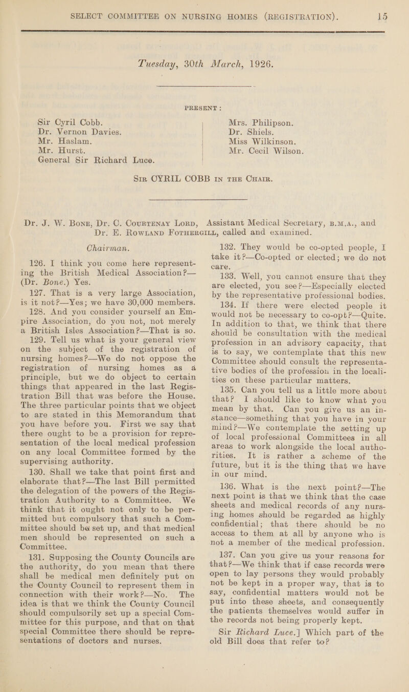  15  Sir Cyril Cobb. Dr. Vernon Davies. Mr. Haslam. Mr. Hurst. General Sir Richard Luce. | | Mrs. Philipson. Dr. Shiels. Miss Wilkinson. Mr. Cecil Wilson. Chairman. 126. I think you come here represent- ing the British Medical Association P— (Dr. Bone.) Yes. 127. That is a very large Association, is it notP—Yes; we have 30,000 members. 128. And you consider yourself an EKm- pire Association, do you not, not merely a British Isles Association P—That is so. 129. Tell us what is your general view on the subject of the registration of nursing homesP—We do not oppose the registration of nursing homes as 4 principle, but we do object to certain things that appeared in the last Regis- tration Bill that was before the House. The three particular points that we object to are stated in this Memorandum that you have before you. First we say that there ought to be a provision for repre- sentation of the local medical profession on any local Committee formed by the supervising authority. 130. Shall we take that point first and elaborate that?—The last Bill permitted the delegation of the powers of the Regis- tration Authority to a Committee. We think that it ought not only to be per- mitted but compulsory that such a Com- mittee should be set up, and that medical Committee. 131. Supposing the County Councils are the authority, do you mean that there shall be medical men definitely put on the County Council to represent them in connection with their work?—No. The idea is that we think the County Council should compulsorily set up a special Com- mittee for this purpose, and that on that special Committee there should be repre- sentations of doctors and nurses. 132. They would be co-opted people, I take it?—Co-opted or elected; we do not care. 133. Well, you cannot ensure that they are elected, you see?—Hspecially elected by the representative professional bodies. 134. If there were elected people it would not be necessary to co-opt?—Quite. In addition to that, we think that there should be consultation with the medical profession in an advisory capacity, that is to say, we contemplate that this new Committee should consult the representa- tive bodies of the profession in the locali- ties on these particular matters. 135. Can you tell us a little more about that? I should like to know what you mean by that. Can you give us an in- stance—something that you have in your mind?r—We contemplate the setting up of local professional Committees in all areas to work alongside the local autho- rities. It is rather a scheme of the future, but it is the thing that we have in our mind. 136. What is the next point?P—The next point is that we think that the case sheets and medical records of any nurs- ing homes should be regarded as highly confidential; that there should be no access to them at all by anyone who is not a member of the medical profession. 1387. Can you give us your reasons for that?—We think that if case records were open to lay persons they would probably not be kept in a proper way, that is to say, confidential matters would not be put into these sheets, and consequently the patients themselves would suffer in the records not being properly kept. Sir Richard Luce.| Which part of the old Bill does that refer to?