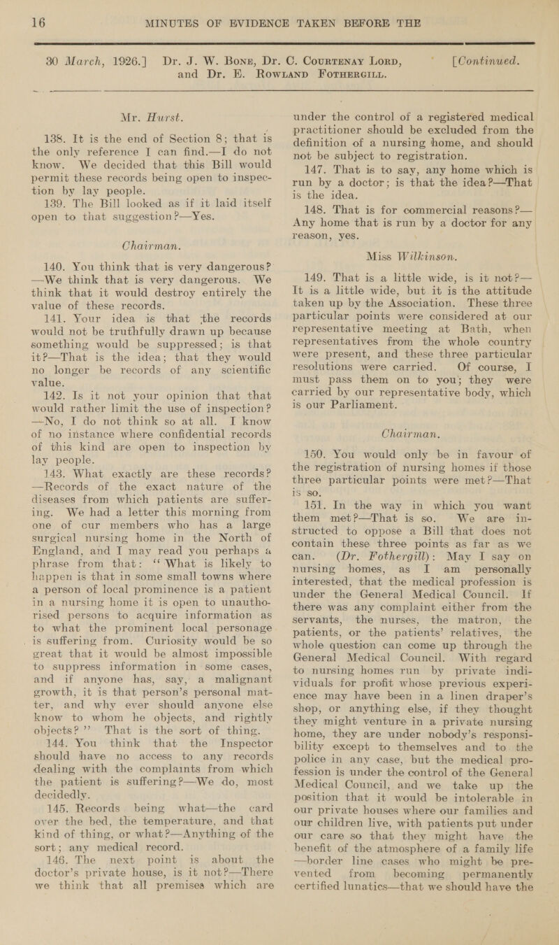  30 March, 1926.]  | Continued. Mr. Hurst. 138. It is the end of Section 8; that is the only reference I can find.—I do not know. We decided that this Bill would permit these records being open to inspec- tion by lay people. 139. The Bill looked as if it laid itself open to that suggestion P—Yes. Chairman. —We think that is very dangerous. We think that it would destroy entirely the value of these records. 141. Your idea is that the records would not be truthfully drawn up because something would be suppressed; is that itP—That is the idea; that they would no longer be records of any scientific value. 142. Is it not your opinion that that would rather limit the use of inspection ? —No, I do not think so at all. I know of no instance where confidential records of this kind are open to inspection by lay people. 143. What exactly are these records? —Records of the exact nature of the diseases from which patients are suffer- ing. We had a letter this morning from one of cur members who has a large surgical nursing home in the North of England, and I may read you perhaps a phrase from that: ‘‘'What is likely to happen is that in some small towns where a person of local prominence is a patient in a nursing home it is open to unautho- rised persons to acquire information as to what the prominent local personage . is suffering from. Curiosity would be so great that it would be almost impossible to suppress information in some cases, and if anyone has, say, a malignant growth, it is that person’s personal mat- ter, and why ever should anyone else know to whom he objects, and rightly objects???’ That is the sort of thing. 144. You think that the Inspector should thave no access to any records dealing with the complaints from which the patient is suffering?—We do, most decidedly. 145. Records. being what—the card over the bed, the temperature, and that kind of thing, or what?—Anything of the sort; any medical record. 146. The next point is about the doctor’s private house, is it not?—There we think that all premises which are under the control of a registered medical practitioner should be excluded from the definition of a nursing home, and should not be subject to registration. 147. That is to say, any home which is run by a doctor; is that the idea ?—That is the idea. 148. That is for commercial reasons ?— Any home that is run by a doctor for any reason, yes. \ Miss Wilkinson. 149. That is a little wide, is it not?— It is a little wide, but. it is the attitude © taken up by the Association. These three particular points were considered at our representative meeting at Bath, when representatives from the whole country were present, and these three particular resolutions were carried. Of course, I must pass them on to you; they were carried by our representative body, which is our Parliament. Chairman. 150. You would only be in favour of the registration of nursing homes if those three particular points were met?—That iS SO. 151. In the way in which you want them met?—That is so. We are in- contain these three points as far as we can. (Dr. Fothergill): May I say on nursing homes, as I am_ personally interested, that the medical profession is under the General Medical Council. If there was any complaint either from the servants, the nurses, the matron, the patients, or the patients’ relatives, the whole question can come up through the General Medical Council. With regard to nursing homes run by private indi- viduals for profit whose previous experi- ence may have been in a linen draper’s shop, or anything else, if they thought they might venture in a private nursing home, they are under nobody’s responsi- bility except to themselves and to. the police in any case, but the medical pro- fession is under the control of the General Medical Council, and we take up the position that it would be intolerable in — our private houses where our families and our children live, with patients put under our care so that they might have the benefit of the atmosphere of a family life —border line cases who might be pre- vented from becoming permanently certified lunatics—that we should have the
