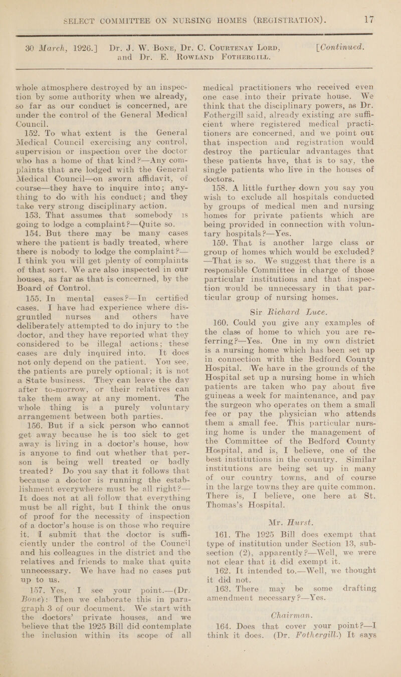 and ‘Dr.  [ Continued.  whole atmosphere destroyed by an inspec- tion by some authority when we already, so far as our conduct is concerned, are under the control of the General Medical Council. 152. To what extent is the General Medical Council exercising any control, supervision or inspection over the doctor who has a home of that kind ?—Any com- plaints that are lodged with the General Medical Council—on sworn affidavit, of course—they have to inquire into; any- thing to do with his conduct; and they take very strong disciplinary action. 153. That assumes that somebody 1s going to lodge a complaint ?—Quite so. 154. But there may be many cases where the patient is badly treated, where there is nobody to lodge the complaint ?— I think you will get plenty of complaints of that sort. We are also inspected in our houses, as far as that is concerned, by the Board of Control. 155. In mental casesP—In certified cases. I have had experience where dis- gruntled nurses and others have deliberately attempted to do injury to the doctor, and they have reported what they considered to be illegal actions; these eases are duly inquired into. It does not only depend on the patient. You see, the patients are purely optional; it is not a State business. They can leave the day after to-morrow, or their relatives can take them away at any moment. The whole thing is a purely voluntary arrangement between both parties. 156. But if a sick person who cannot get away because he is too sick to get away is living in a doctor’s house, how is anyone to find out whether that per- son is being well treated or badly treated? Do you say that it follows that because a doctor is running the estab- lishment everywhere must be all right ?&gt;— It does not at all follow that everything must be all right, but I think the onus of proof for the necessity of -inspection of a doctor’s house is on those who require it. [I submit that the doctor is suffi- ciently under the control of the Counc?l and his colleagues in the district and the relatives and friends to make that quite unnecessary. ‘We have had no cases put up to us. 157. Yes, “I see your point.—(Dr. Bone): Then we elaborate this in para- eraph 3 of our document. We start with the doctors’ private houses, and we beheve that the 1925 Bill did contemplate the inclusion within its scope of all medical practitioners who received even one case into their private house. We think that the disciplinary powers, as Dr. Fothergill said, already existing are suffi- cient where registered medical practi- tioners are concerned, and we point out that inspection and registration would destroy the particular advantages that these patients have, that is to say, the single patients who live in the houses of doctors. 158. A little further down you say you wish to exclude all hospitals conducted by groups of medical men and nursing homes for private patients which are being provided in connection with volun- tary hospitals P—Yes. 159. That is another large class or eroup of homes which would be excluded ? —That is so. We suggest that there is a responsible Committee in charge of those particular institutions and that inspec- tion would be unnecessary in that par- ticular group of nursing homes. Sir Richard Luce. 160. Could you give any examples of the class of home to which you are re- ferring?—Yes. One in my own district is a nursing home which has been set up in connection with the Bedford County Hospital. ‘We have in the grounds of the Hospital set up a nursing home in which patients are taken who pay about five guineas a week for maintenance, and pay the surgeon who operates on them a small fee or pay the physician who attends them a small fee. This particular nurs- ing home is under the management of the Committee of the Bedford County Hospital, and is, I believe, one of the best institutions in the country. Similar institutions are being set up in many of our country towns, and of course in the large towns they are quite common. There is, I believe, one here at St. Thomas’s Hospital. Mr. Hurst. 161. The 1925 Bill does exempt that type of institution under Section 13, sub- section (2), apparently ?—Well, we were not clear that it did exempt it. 162. It intended to.—Well, we thought it did not. : 163. There may be some amendment necessary P—Yes. drafting Chairman. 164. Does that cover your point?—l think it does. (Dr. Fothergill.) It says