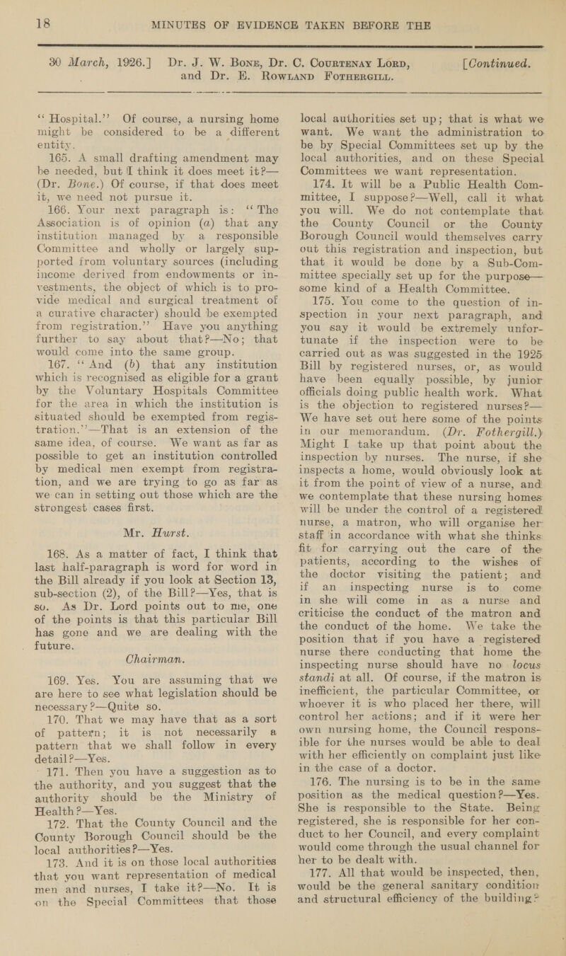  30 March, 1926.]  [ Continued. ‘‘ Hospital.’’ Of course, a nursing home might be considered to be a different entity. 165. A small drafting amendment may be needed, but I think it does meet it?— (Dr. Bone.) Of course, if that does meet it, we need not pursue it. 166. Your next paragraph is: ‘‘ The Association is of opinion (a) that any institution managed by a responsible Committee and wholly or largely sup- income derived from endowments or in- vestments, the object of which is to pro- vide medical and surgical treatment of a curative character) should be exempted from registration.’’ Have you anything further to say about thatP—No; that would come into the same group. 167. ‘‘ And (6) that any institution which is recognised as eligible for a grant by the Voluntary Hospitals Committee for the area in which the institution is situated should be exempted from regis- tration.’’—That is an extension of the same idea, of course. We want as far as possible to get an institution controlled by medical men exempt from registra- tion, and we are trying to go as far as we can in setting out those which are the strongest cases first.  Mr. Hurst. 168. As a matter of fact, I think that last half-paragraph is word for word in the Bill already if you look at Section 18, sub-section (2), of the Bill?—yYes, that is suv. As Dr. Lord points out to me, one of the points is that this particular Bill has gone and we are dealing with the future. Chairman. 169. Yes. You are assuming that we are here to see what legislation should be necessary ?—Quite so. 170. That we may have that as a sort of pattern; it is not necessarily a pattern that we shall follow in every detail ?—Yes. ' 171. Then you have a suggestion as to the authority, and you suggest that the authority should be the Ministry of Health ?—Yes. 172. That the County Council and the County Borough Council should be the local authorities P—Yes. 173. And it is on those local authorities that you want representation of medical men and nurses, I take it?—No. It¢ is on the Special Committees that those local authorities set up; that is what we want. We want the administration to be by Special Committees set up by the local authorities, and on these Special Committees we want representation. 174. It will be a Public Health Com- mittee, I suppose?—Well, call it what you will. We do not contemplate that the County Council or the County Borough Council would themselves carry out this registration and inspection, but that it would be done by a Sub-Com- mittee specially set up for the purpose— some kind of a Health Committee. 175. You come to the question of in- spection in your next paragraph, and you say it would be extremely unfor- tunate if the inspection were to be carried out as was suggested in the 1925. Bill by registered nurses, or, as would have been equally possible, by junior officials doing public health work. What is the objection to registered nurses ?— We have set out here some of the points in our memorandum. (Dr. Fothergill.) Might I take up that point about the inspection by nurses. The nurse, if she inspects a home, would obviously look at. it from the point of view of a nurse, and we contemplate that these nursing homes will be under the control of a registered nurse, a matron, who will organise her staff in accordance with what she thinks: fit for carrying out the care of the patients, according to the wishes of the doctor visiting the patient; and if an inspecting nurse is to come in she will come in as a nurse and criticise the conduct of the matron and the conduct of the home. We take the position that if you have a registered nurse there conducting that home the inspecting nurse should have no. locus standi at all. Of course, if the matron is inefficient, the particular Committee, or whoever it is who placed her there, will control her actions; and if it were her own nursing home, the Council respons- ible for the nurses would be able to deal with her efficiently on complaint just like in the case of a doctor. 176. The nursing is to be in the same position as the medical question P—Yes. She is responsible to the State. Being registered, she is responsible for her con-— duct to her Council, and every complaint would come through the usual channel for her to be dealt with. 177. All that would be inspected, then, would be the general sanitary condition and structural efficiency of the building &gt;