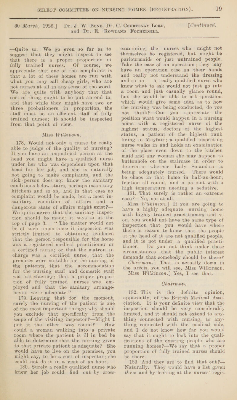  30 March, 1926.] —Quite so. We go even so far as to suggest that they might inspect to see that there is a proper proportion oi fully trained nurses. Of course, we appreciate that one of the complaints is that a lot of these homes are run with what you may call cheap girls, who are not nurses at all in any sense of the word. We are quite with anybody that that sort of thing ought to be put an end to, and that while they might have two or three probationers in proportion, the staff must be an efficient staff of fully trained nurses; it should be inspected from that point of view. Miss Wilkinson. 178. Would not only a nurse be really able to judge of the quality of nursing? If you have an unqualified person at the head you might have a qualified nurse under her who was dependent upon that head for her job, and she is naturally not going to make complaints, and the sick-person does not know the sanitary conditions below stairs, perhaps insanitary kitchens and so on, and in that case no complaint would be made, but a most in- Sanitary condition of affairs and a dangerous state of affairs might exist ?— We quite agree that the sanitary inspec- tion should be made; it says so at the top of page 8. ‘‘ The matter would not be of such importance if inspection was strictly lmited to obtaining evidence that the person responsible for the home was a registered medical practitioner or a certified nurse; or that the matron in charge was a certified nurse; that the premises were suitable for the nursing of the patients, that the accommodation for the nursing staff and domestic stait was satisfactory; that a proper propor- tion of fully trained nurses was em- ployed and that the sanitary arrange- ments were adequate.”’ 179. Leaving that for the moment, surely the nursing of the patient is one of the most important things; why should you exclude that specifically from the scope of the visiting inspector ?—Might I put it the other way round? How could a woman walking into a private room where the patient is ill in bed be able to determine that the nursing given to that private patient is adequate? She would have to live on the premises, you might say, to be a sort of inspector; she could not do it in a visit of an hour. 180. Surely a really qualified nurse who knew her job could find out by cross-  [ Continued. examining the nurses who might not themselves be registered, but might be parlourmaids or just untrained people. Take the case of an operation; they may have an operation case on their hands and really not understand the dressing and so on. A really qualified nurse who knew what to ask would not just go into a room and just casually glance round, but she would be able to ask questions which would give some idea as to how the nursing was being conducted, do vou not think?P—Can you appreciate the position what would happen in a nursing home with a registered nurse of the highest status, doctors of the highest status, a patient of the highest rank living in Mayfair; a qualified inspecting nurse walks in and holds an examination of the place even down to the kitchen maid and any woman she may happen to buttonhole on the staircase in order to determine whether Lady So-and-so is being adequately nursed. There would be chaos in that home in half-an-hour, friction all round, and a patient with a high temperature needing a sedative. 181. That surely is rather an extreme case P—No, not at all. Miss Wilkinson.| If you are going to have a highly adequate nursing home with highly trained practitioners and s¢ on, you would not have the same type of inspection that you would have where there is reason to know that the people at the head of it are not qualified people, and it is not under a qualified practi- tioner. Do you not think under those circumstances that the public interest demands that somebody should be there ? Chairman,| That is actually down in the précis, you will see, Miss Wilkinson. Miss Wilkinson.] Yes, I see that. Chairman. 182. This is the definite opinion, apparently, of the British Medical Asso- ciation. It is your definite view that the inspection should be very considerably limited, and it should not extend to any- thing connected with nursing, to any- thing connected with the medical side, and I do not know how far you would say that it ought to look into the quali- fications of the existing people who are running homes?P—We say that a proper proportion of fully trained nurses should be there. 183. And they are to find that out?— Naturally. They would have a list given them and by looking at the nurses’ regis-