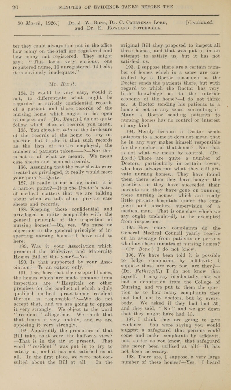 20: )  30 March, 1926. ] [ Continued. ter they could always find out in the office how many on the staff are registered and how many not registered. They might say: ‘This looks very curious; one registered nurse, 10 unregistered, 14 beds; it is obviously inadequate.’’ Mr. Hurst. 184. It would be very easy, would it not, to differentiate what might be regarded as strictly confidential records nursing home which ought to be open to inspection ?—(Dr. Bone.) I do not quite follow which class of records you mean. 185. You object in toto to the disclosure of the records of the home to any in- spector, but I take it that such records as the lists of* nurses employed, the number of patients taken P—No; that is not at all what we meant. We mean case sheets and medical records. 186. Assuming that the case sheets were treated as privileged, it really would meet your point ?—Quite. 187. It really is not a big point; it is a narrow point ?—It is the Doctor’s notes of medical matters that we are talking about when we talk about private case sheets and records. 188. Keeping those confidential and privileged is quite compatible with the general principle of the inspection of nursing homes?—Oh, yes. ‘We raise no objection to the general principle of in- specting nursing homes; I have said so here. 189. Was it your Association which promoted the Midwives and Maternity Homes Bill of this year ?—No. 190. Is that supported by your Asso- ' cilation?—To an extent only. 191. IT see here that the excepted homes, the homes which are made immune from inspection are ‘‘ Hospitals or other premises for the conduct of which a duly qualified medical practitioner resident therein is responsible ’’?—We do not accept that, and we are going to oppose it very strongly. We object to the word ‘resident ’’ altogether. We think that that limits it very unduly, and we are opposing it very strongly. 192. Apparently the promoters of that Bill take, as it were, the half-way view? —That is in the air at present. . That word ‘‘ resident ’’ was put in to try to satisfy us, and it has not satisfied us at all. In the first place, we were not con- sulted about the Bill at all. In the  original Bill they proposed to inspect alk these homes, and that was put in in an attempt to satisfy us, but it has not satisfied us. 193. I suppose there are a certain num- ber of homes which in a sense are con- trolled by a Doctor inasmuch as the Doctor sends the patients there, but with regard to which the Doctor has very little knowledge as to the interior economy of the home?—I do not think so. A Doctor sending his patients to a home is not in any sense controlling it. Many a Doctor sending patients to nursing homes has no control or interest of any kind. 194. Merely because a Doctor sends patients to a home it does not mean that he in any way makes himself responsible for the conduct of that home?—No; that is not what we mean by control. (Dr. Lord.) There are quite a number of’ Doctors, particularly in certain towns, who have always run what they call pri- vate nursing homes.. They have found them there when they have bought the practice, or they have succeeded their parents and they have gone on running these nursing homes, which are really little private hospitals under the com- plete and absolute supervision of a medical man. That is one class which we say ought undoubtedly to be exempted from inspection. -195. How many complaints do the General Medical Council yearly receive on. an average from patients or persons who have been inmates of nursing homes? —(Dr. Bone.) IT do not know. 196. We have been told it is possible to lodge complaints by affidavit; I suppose those are very few, are they P— (Dr. Fothergill.) I do not know that myself. I may say incidentally that we had a deputation from the College of Nursing, and we put to them the ques- tion as to how many complaints they had had, not by doctors, but by every- body. We asked if they had had 50, and they said, ‘‘ No,’’ and we got down that they might have had 13. 197. I think they are going to give evidence. You were saying you would suggest a safeguard that persons could come and make complaints by affidavit, but, so far as you know, that safeguard has never been utilised at all?—It has not been necessary. 198. There are, I suppose, a very large number of these homes?—Yes. I heard
