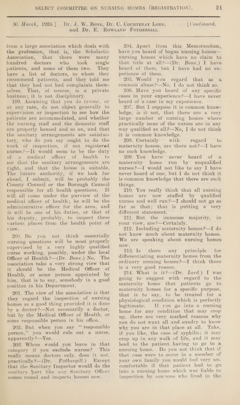  30 March, 1926.] from a large association which deals with the profession, that is, the Scholastic Association, that there were many hundred doctors who. took single patients, and some of them two. They have a list of doctors, to whom they recommend patients, and they told me that they had not had complaints them- selves. That, of course, is a private business; it is not disciplinary. 199. Assuming that you do favour, or at any rate, do not object generally to supervision or inspection to see how the patients are accommodated, and whether the nursing staff and the domestic staff are properly housed and so on,-and that the sanitary arrangements are satisfac- tory, who do you say ought to do the work of inspection, if not registered nurses ?—It would seem to be the duty of a medical officer of health to see that the sanitary arrangements are right, and that the house is suitable. The future authority, if we look far ahead, I submit, will be probably the County Council or the Borough Council responsible for all health questions. It will all come under the purview of the medical officer of health; he will be the administrative officer for the area, and it will be one of his duties, or that of his deputy, probably, to inspect these various places from the health point of view. 200. Do you not think essentially nursing questions will be most properly supervised by a very highly qualified nurse working, possibly, under the local Officer of Health?—(Dr. Bone.) No. The association take a very strong view that it should be the Medical Officer of Health, or some person appointed by him, that is to say, somebody in a good position in his Department. 201. The view of the association is that they regard the inspection of nursing homes as a good thing provided it is done by a doctor?—Not necessarily a doctor, but by the Medical Officer of Health, or some responsible person in his office. 202. But when you say ‘‘ responsible person,’’ you would rule out a nurse, apparently ?—Yes. 903. Whom would you leave in that category if you exclude nurses? This really means doctors only, does it not, practically ?—(Dr. Fothergill.) Except that the Sanitary Inspector would do the sanitary part like any Sanitary Officer comes round and inspects houses now. (Continued. and Dr. E. Rowianp FOorHERGILL. 204. Apart from this Memorandum, have you heard of bogus nursing homes— nursing homes which have no claim to that title at allP—(Dr. Bone.) I have heard of them, but I have had no ex- perience of them. 205. Would you regard that as a common abuse ?’—No, I do not think so. 206. Have you heard of any specific cases in your experience?—I have never heard of a case in my experience. 207. But I suppose it is common know- ledge, is it not, that there are a very large number of nursing homes where practically none of the nurses are in any way qualified at allP—No, I do not think it is: common knowledge. 208. Certainly with regard to maternity homes, are there not?—I have- no such knowledge. 209. You have never heard of a maternity home run by unqualified nurses ?—I would not like to say I have never heard of one, but I do not think it is common knowledge that there are such things. 210. You really think that all nursing homes are now staffed by qualified nurses and well run?—TI should not go so far as that; that is putting a very different statement. 211. But the immense majority, in your view, are?—Certainly. 212. Including maternity homes?—TI do- not know much about maternity homes. We are speaking about nursing homes now. 213. Is there any _ principle for differentiating maternity homes from the: ordinary nursing homes?—TI think there is a very good reason. 214. What is it?—(Dr. Lord.) I was going to suggest with regard to the: maternity home that patients go to maternity homes for a specific purpose, that is to say, to be treated for a physiological condition which is perfectly legitimate. If you go into a nursing home for any condition that may crop up, there are very marked reasons why you do not want all and sundry to know why you are in that place at all. Take, if you like, the case of syphilis; it may crop up in any walk of life, and it may lead to the patient having to go to @ nursing home. Do you not think that if that case were to occur in a member of your own family you would feel very un- comfortable if that patient had to go into a nursing home which was liable to inspection by someone who lived in the-