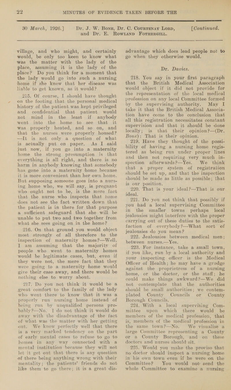  30 March, 1926. ]  [ Continued. village, and who might, and certainly would, be only too keen to know what was the matter with the lady of the place, assuming it is the lady of the place? Do you think for a moment that the lady would go into such a nursing home if she knew that her disease was liable to get known, as it would? 215. Of course, I should have thought on the footing that the personal medical history of the patient was kept privileged and confidential that patient would not mind in the least if anybody went. into the home: to see that it was properly heated, and so on, and that the nurses were properly housed P —It is not only a question of what is actually put on paper. As I. «aid just now, if you go into a maternity home the strong presumption is that everything is all right, and there is no harm in anybody knowing that somebody has gone into a maternity home because it is more convenient than her own home. But supposing someone goes into a nurs- ing home who, we will say, is pregnant who ought not to be, is the mere fact that the nurse who inspects that home does not see the fact written down that the patient is in there for that purpose a sufficient safeguard that she will be unable to put two and two together from what she sees going on in the home? 216. On that ground you would object most strongly of all therefore to the inspection of maternity homes?—Well, I am assuming that the majority of people who went to maternity homes would be legitimate cases, but, even if they were not, the mere fact that they were going to a maternity home would give their case away, and there would be nothing else to worry about. 217. Do you not think it would be a great comfort to the family of the lady who went there to know that it was a - properly run nursing home instead of being run by unqualified persons pro- bably P—No. I do not think it would do away with the disadvantage of the fact ‘of what was the matter with her getting out. We know perfectly well that there is a very marked tendency on the part of early mental cases to refuse to go to homes in any way connected with a mental institution because they will not let it get out that there is any question of there being anything wrong with their mentality; the patients’ friends do not like them to go there; it is a great dis- advantage which does lead people not to go when they otherwise would. Dr. Davies. 218. You say in your first paragraph that the British Medical Association would object if it did not provide for the representation of the local medical profession on any local Committee formed by the supervising authority. May I take it that the British Medical Associa- tion have come to the conclusion that all this registration necessitates constant supervision and that it should be done locally; is that their opinion?—(Dr. Bone): That is their opinion. 219. Have they thought of the possi- bility of having a nursing home regis- tered as being run under. proper lines and then not requiring very much in- spection afterwards?—Yes. We think that a proper system of registration should be set up, and that the inspection should be made as little as possible; that is our position. 220. That is your idealP—That is our ideal. 221. Do you not think that possibly if you thad a local supervising Committee in the smaller towns perhaps local jealousies might interfere with the proper carrying out of these duties to the satis- faction of everybody?—What sort of 222. Jealousies between medical men; between nurses.—Yes. 223. For instance, take a small town, if you like, run by a local authority and your inspecting officer is the Medical Officer of Health; he may have a grudge against the proprietress of a nursing home, or the doctor, or the staff; he that the authorities should be small authorities; we contem- plated County Councils or County Borough Councils. 224. With a local supervising Com- mittee upon which there would be members of the medical profession, that is, members of the medical profession in the same town?—No. We visualise a large Committee representing a County or a County Borough, and on _ these doctors and nurses should sit. — | 225. Would you make the proviso that no doctor should inspect a nursing home in his own town even if he were on the Committee? You would not send the whole Committee to examine a nursing