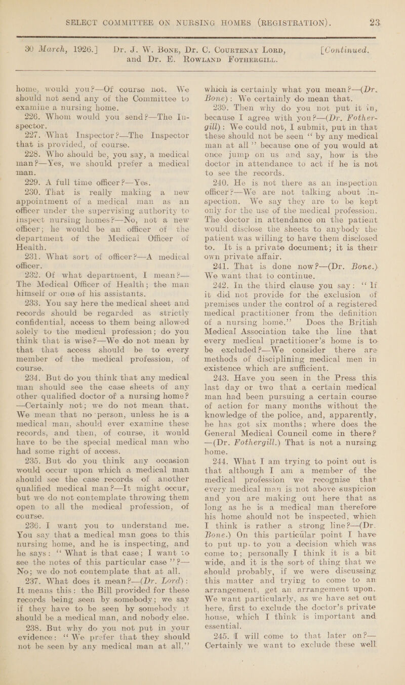 23;  30 March, 1926. ] and Dr. E.  home, would you?—Of course not. We should not send any of the Committee to examine a nursing home. 226. Whom would you send?—The In- spector. 227. ‘What Inspector?—The Inspector that is provided, of course. 228. Who should be, you say, a medical man?r—Yes, we should prefer a medical man. 229. A full time officer P—Yes. 230. That is really making a new appointment of a medical man as an officer under the supervising authority to inspect nursing homes?P—No, not a new officer; he would be an officer of the department of the Medical Officer of Health. 231. What sort of officer?—A medical officer. 232. Of what department, I mean ?— The Medical Officer of Health; the man himself or one of his assistants. 233. You say here the medical sheet and records should be regarded as_ strictly confidential, access to them being allowed solely to the medical profession; do you think that is wise? —We do not mean by that that access should be to every member of the medical profession, of course. 234. But do you think that any medical man should see the case sheets of any other qualified doctor of a nursing home? —Certainly not; we do not mean that. We mean that no‘person, unless he is a medical man, should ever examine these records, and then, of course, it would have to be the special medical man who had some right of access. 235. But do you think any occasion would occur upon which a medical man should see the case records of another qualified medical man?—It might occur, but we do not contemplate throwing them open to all the medical profession, of course. 236. I want you to understand me. You say that a medical man goes to this nursing home, and he is inspecting, and he says: ‘‘ What is that case; I want io see the notes of this particular case ’’ ? No; we do not contemplate that at all. 237. What does it meanP—(Dr. Lord): It means this: the Bill provided for these records being seen by somebody; we say if they have to be seen by somebody it should be a medical man, and nobody else. 238. But why do you not put in your evidence: ‘‘ We prefer that they should not be seen by any medical man at all,’’  [ Continued,  which is certainly what you mean?—(Dr. Bone): We certainly do mean that. 239. Then why do you not put it in, because I agree with your—(Dr. Fother- gill): We could not, I submit, put in that these should not be seen “‘ by any medical man at all’’ because one of you would at once jump on us and say, how is the doctor in attendance to act if he is not to see the records. 240. He is not there as an inspection officer?—We are not talking about in- spection. We say they are to be kept only for the use of the medical. profession. The doctor in attendance on the patient would disclose the sheets to anybody the patient was willing to have them disclosed to. It is a private document; it is their own private affair. 241. That is done now?—(Dr. Bone.) We want that to continue. 242. in the third clause you say: ‘‘ li it did not provide for the exclusion of premises under the control of a registered medical practitioner from the definition of a nursing home.’’ Does the British Medical Association take the line that every medical practitioner’s home is to be excluded?—We consider there are methods of disciplining medical men in existence which are sufficient. 243. Have you seen in the Press this. last day or two that a certain medical man had been pursuing a certain course of action for many months without the knowledge of the police, and, apparently, he has got six months; where does the General Medical Council come in there? —(Dr. Fothergill.) That is not a nursing home. 244. What I am trying to point out is that although I am a member of the medical profession we recognise that every medical man is not above suspicion and you are making out here that as long as he is a medical man therefore his home should not be inspected, whicn. I think is rather a strong line?—(Dr. Bone.) On this particular point I have to put up. to you a decision which was come to; personally I think it is a bit wide, and it is the sort of thing that we should probably, if we were discussing this matter and trying to come to an arrangement, get an arrangement upon. We want particularly, as we have set out here, first to exclude the doctor’s private house, which I think is important and essential. 245. I will come to that later on?— Certainly we want to exclude these well.