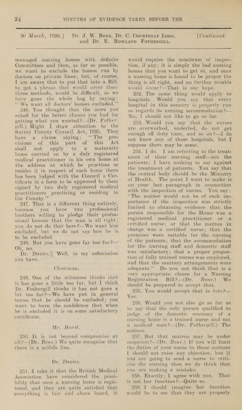 ‘  30 March, 1926. ] [ Continued. managed nursing homes with definite Committees and then, as far as possible, we want to exclude the homes run by doctors on private lines; but, of course, I am aware that to put that into a Bill, to get a phrase that would cover these three methods, would be difficult, so we have gone the whole hog by saying: “&lt; We want all doctors’ houses excluded.’’ 246. You thought that the more you asked for the better chance you had for vetting what you wanted?—(Dr. Fother- gill.) Might I draw attention to the Surrey County Council Act, 1925. They have a clause saying: ‘‘The pro- visions of this part of this Act shall not apply to a maternity home carried on by a duly registered medical practitioner in his own home at the address at which he practices or resides if in respect of such home there has been lodged with the Council a Cer- tificate in a form to be approved by them signed by two duly registered medical practitioners practising or residing in the County.’’ 247. That is a different thing entirely, because you have two professional brothers willing to pledge their profes- sional honour that the man is all right; you do not do that hereP—We want him excluded, but we do not say how he is to be excluded. 248. But you have gone far too far P— Oh, no. Dr. Davies.| Well, in my submission you have. Chaarman. 249. One of the witnesses thinks chat it has gone a little too far, but I think Dr. Fothergill thinks it has not gone a bit too far?—'We have put in general terms that he should be excluded; you want to have the confidence that when he is excluded it is on some satisfactory certificate, Mr. Hurst. /950. It is not beyond compromise at all?—(Dr. Bone.) We quite recognise that there is a middle line. Dr. Davies. 251. I take it that the British Medical Association have considered the possi- bility that once a nursing home is regis- tered, and they are quite satisfied that everything is fair and above board, it would require the minimum of inspec- tion, if any; it is simply the bad nursing homes that you want to get at, and once a nursing home is found to be proper the thing is all right, and no further trouble would occur?—That is our hope. 252. The same thing would apply to hospitals. Would you say that every hospital in this country is properly run as regards its nursing accommodation ?— No, I should not like to go so far. 253. Would you say that the nurses are overworked, underfed, do not get enough off duty time, and so on?—I do not know any of those hospitals, but I suppose there may be some. 254. I do. I am referring to the treat- ment of their nursing staff—not the patients; I have nothing to say against the treatment of patients. You say that the central body should be the Ministry of Health. The point I want to make is on your last paragraph in connection with the inspection of nurses. You say: ‘The matter would not be of such im- portance if the inspection was. strictly limited to obtaining evidence that the person responsible for the Home was a registered medical practitioner or a certified nurse; or that the matron in charge was a certified nurse; that the premises were suitable for the nursing of the patients; that the accommodation for the nursing staff and domestic staff was satisfactory; that’ a proper propor- tion of fully trained nurses was employed, and that the sanitary arrangements were adequate.’? Do you not think that is a very appropriate clause for a Nursing Registration BuillP—(Dr. Bone.) We should be prepared to accept that. 255. You would accept that in toto P— Yes. ° -256. ‘Would you not also -go as far as to say that the only person qualified to judge of the domestic economy of a nursing home is a trained nurse and not a medical man?—(Dr. Fothergill.) The matron. : 257. But that matron may be under suspicion P—(Dr. Bone.) If you will limit the duties of your nurse to those matters I should not raise any objection, but if - you are going to send a nurse to criti- cise the nursing then we do think that you are making a mistake. 258. Exactly; I agree with you. That is not her function P—Quite so. 259. I should imagine her function would be to see that they are properly