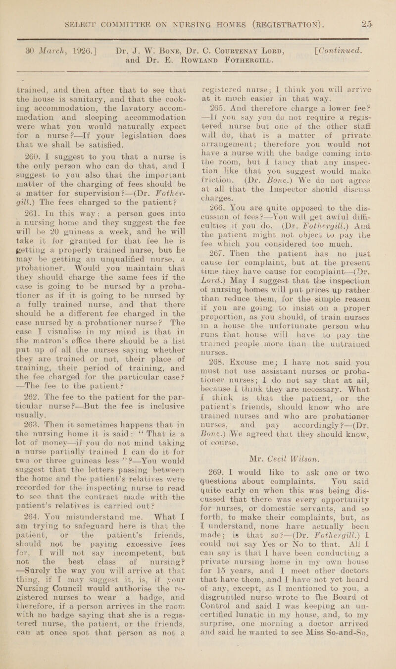  30 March, 1926. ] [ Continued. trained, and then after that to see that the house is sanitary, and that the cook- ing accommodation, the lavatory accom- modation and sleeping accommodation were what you would naturally expect for a nurse?—If your legislation does that we shall be satisfied. 260. I suggest to you that a nurse is the only person who can do that, and IL suggest to you also that the important matter of the charging of fees should be a matter for supervision?—(Dr. Fother- gill.) The fees charged to the patient? 261. In this way: a person goes into a nursing home and they suggest the fee will be 20 guineas a week, and he will take it for granted for that fee he is getting a properly trained nurse, but he may be getting an unqualified nurse, a probationer. Would you maintain that they should charge the same fees if the case 1s going to be nursed by a proba- tioner as if it is going to be nursed by a fully trained nurse, and that there should be a different fee charged in the case nursed by a probationer nurse? The case I visualise in my mind is that in the matron’s office there should be a list put up of all the nurses saying whether they are trained or not, their place of training, their period of training, and the fee charged for the particular case? —The fee to the patient? 262. The fee to the patient for the par- ticular nurse?—But the fee is inclusive usually. 263. Then it sometimes happens that in the nursing home it is said: ‘‘ That is a lot of money—if you do not mind taking a nurse partially trained I can do it for two or three guineas less ’’ ?—You would suggest that the letters passing between the home and the patient’s relatives were recorded for the inspecting nurse to read to see that the contract made with the patient’s relatives is carried out? 264. You misunderstand me. What I am trying to safeguard here is that the patient, or the patient’s friends, should not be paying excessive ices for, I will not say incompetent, but not the best class of nursing? —Surely the way you will arrive at that thing, if I may suggest it, is, if your Nursing Council would authorise the re- gistered nurses to wear a_ badge, and therefore, if a person arrives in the room with no badge saying that she is a regis- tered nurse, the patient, or the friends, can at once spot that person as not a registered nurse; I think you will arrive at 1t much easier in that way. 265. And therefore charge a lower fee? —It you say you do not require a regis- tered nurse but one of the other staft will do, that is a matter of private arrangement; therefore you would not have a nurse with the badge coming into. the room, but I fancy that any inspec- tion like that you suggest would make friction. (Dr. Bone.) We do not agree at all that the Inspector should discuss charges. 266. You are quite opposed: to the dis- cussion of fees? —You will get awful diifi- culties if you do. (Dr. fothergill.) And the patient might not object to pay the fee which you considered too much. 267. Then the patient has no _ just cause for complaint, but at the present time they have cause for complaint—( Dr. Lord.) May I suggest that the inspection of nursing homes will put prices up rather than reduce them, for the simple reason if you are going to insist on a proper proportion, as you should, of train nurses in a house the unfortunate person who runs that house will have to pay the trained people more than the untrained nurses. 268. Excuse me; I have not said you must not use assistant nurses or proba- tioner nurses; I do not say that at ail, because I think they are necessary. What { think is that the patient, or the patient’s friends, should know who are trained nurses and who are probationer nurses, and pay accordingly Pp—(Dr. Bone.) We agreed that they should know, of course. Mr. Cecil Wilson. 269. I would like to ask one or two questions about complaints. You said quite early on when this was being dis- cussed that there was every opportunity for nurses, or domestic servants, and so forth, to make their complaints, but, as I understand, none have actually been made; is that so?—(Dr. Fothergill.) L could not say Yes or No to that. All I can say is that I have been conducting a private nursing home in my own house for 15 years, and I meet other doctors that have them, and I have not yet heard of any, except, as I mentioned to you, a disgruntled nurse wrote to the Board of Control and said I was keeping an un- certified lunatic in my house, and, to my surprise, one morning a doctor arrived and said he wanted to see Miss So-and-So,