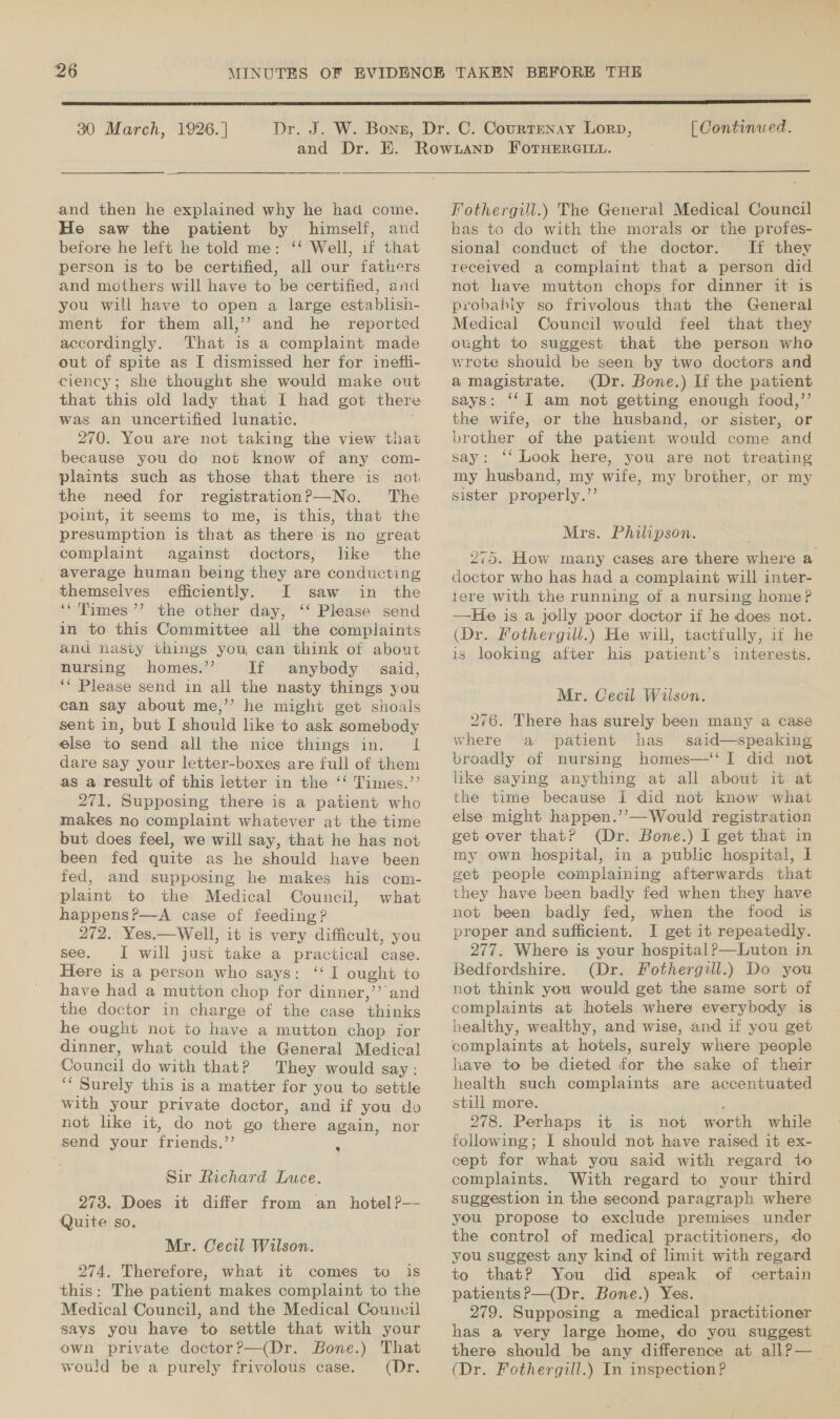  30 March, 1926. ] and Dr. and then he explained why he had come. He saw the patient by himself, and before he left he told me: ‘‘ Well, if that person is to be certified, all our fathers and mothers will have to be certified, and you will have to open a large establish- ment for them all,’’ and he reported accordingly. That is a complaint made out of spite as I dismissed her for inefti- ciency; she thought she would make out that this old lady that I had got there was an uncertified lunatic. 270. You are not taking the view thai because you do not know of any com- plaints such as those that there is not the need for registrationP—No. The point, it seems to me, is this, that the presumption is that as there is no great complaint against doctors, like the average human being they are conducting themselves efficiently. I saw in the ‘‘Times’’ the other day, ‘‘ Please send in to this Committee all the complaints and nasty things you can think of about nursing homes.”’ If anybody said, *“ Please send in all the nasty things you can say about me,’’ he might get shoals sent in, but I should like to ask somebody else to send all the nice things in. I dare say your letter-boxes are full of them as a result of this letter in the ‘‘ Times.’’ 271. Supposing there is a patient who makes no complaint whatever at the time but does feel, we will say, that he has not been fed quite as he should have been fed, and supposing he makes his com- plaint to the Medical Council, what happens?—A case of feeding? 272. Yes.—Well, it is very difficult, you see. I will just take a practical case. Here is a person who says: ‘I ought to have had a mutton chop for dinner,’’ and the doctor in charge of the case thinks he ought not to have a mutton chop for dinner, what could the General Medical Council do with that? They would say: “Surely this is a matter for you to settle with your private doctor, and if you do not like it, do not go none again, nor send your friends, as ® Sir Richard Luce. 273. Does it differ from. an _ hotel?-—- Quite so. Mr. Cecil Wilson. 274. Therefore, what it comes to is this: The patient makes complaint to the Medical Council, and the Medical Couneil says you have to settle that with your own private doctor?—(Dr. Bone.) That would be a purely frivolous case. (Dr. [ Continued.  Fothergill.) The General Medical Council has to do with the morals or the profes- sional conduct of the doctor. If they received a complaint that a person did not have mutton chops for dinner it 1s probahiy so frivolous that the General Medical Council would feel that they ought to suggest that the person who wrete should be seen by two doctors and a magistrate. (Dr. Bone.) If the patient says: ‘I am not getting enough food,”’ the wife, or the husband, or sister, or brother of the patient would come and say: ‘‘ Look here, you are not treating my husband, my wife, my brother, or my sister properly.”’ Mrs. Philipson. 275. How many cases are there where a doctor who has had a complaint will inter- tere with the running of a nursing home? —He is a jolly poor doctor if he does not. (Dr. Fothergill.) He will, tactfully, it he is looking after his patient’s interests. Mr. Cecil Wilson. 276. There has surely been many a case where a patient has said—speaking broadly of nursing homes—‘‘ I did not like saying anything at all about it at the time because I did not know what else might happen.’’—Would registration get over that? (Dr. Bone.) I get that in in a public hospital, I | get people complaining afterwards that they have been badly fed when they have not been badly fed, when the food is proper and sufficient. I get it repeatedly. 277. Where is your hospital ?—Luton in Bedfordshire. (Dr. Fothergill.) Do you not think you would get the same sort of complaints at hotels where everybody is healthy, wealthy, and wise, and if you get complaints at hotels, surely where people have to be dieted for the sake of their health such complaints are accentuated still more. 278. Perhaps it is not worth while following; I should not have raised it ex- cept for what you said with regard to complaints. With regard to your third suggestion in the second paragraph where you propose to exclude premises under the control of medical practitioners, do you suggest any kind of limit with regard to thatP You did speak of certain patients?—(Dr. Bone.) Yes. 279. Supposing a medical practitioner has a very large home, do you suggest there should be any difference at all? — (Dr. on In inspection?