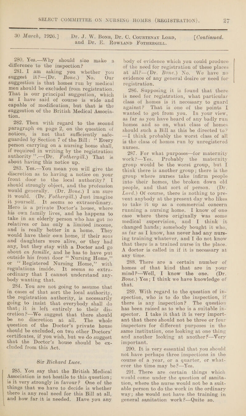  30 March, 1926.] [ Continued.  280. Yes.—JWhy should size make a difference to the inspection? 281. I am asking you whether you suggest it?—(Dr. Bone.) No. Our suggestion is that homes run by medical men should be excluded from registration. That is our principal suggestion, which as I have said of course is wide and capable of modification, but that is the suggestion of the British Medical Associa- tion. 282. Then with regard to the second paragraph on page 2, on the question of notices, is not that sufficiently safe- guarded by Section 7 of the Bill: ‘‘ Every person carrying on a nursing home shall, if required in writing by the registration authority ’’.—(Dr. Fothergill.) That is about having this notice up. 283. Yes.—You mean you will give the discretion as to having a notice on your front door to the local authority? I should strongly object, and the profession would generally. (Dr. Bone.) I am sure it would. (Dr. Fothergill.) Just imagine it yourself. It seems so extraordinary. Here is a private Doctor’s ‘house, where his own family lives, and he happens to take in an elderly person who has got no relatives or has only a limited income, and is really better in a home. They would have their own home, if their sons and daughters were alive, or they had any, but they stay with a Doctor and go about en famille, and he has to have put outside his front door ‘“‘ Nursing Home,”’ or ‘* Registered Nursing Home,” with regulations inside. It seems so extra- ordinary that I cannot understand any- body wanting that. 284. You are not going to assume that in cases of that sort the local authority, the registration authority, is necessarily going to insist that everybody shall do that; it is left entirely to their dis- cretion?—We suggest that there should be no discretion at all. The whole question of the Doctor’s private house should be excluded, on two other Doctors’ certificates, if you wish, but we do suggest that the Doctor’s house should be ex- cluded from this Act. Sir Richard Luce. 2385. You say that the British Medical Association is not hostile to this question; is it very strongly in favour? One of the things that we have to decide is whether | there is any real need for this Bill at all, and how far it is needed. Have you any body of evidence which you could produce of the need for registration of these places. at allPp—(Dr. Bone.) No. We have no evidence of any general desire or need for registration. 286. Supposing it is found that there is need for registration, what particular class of homes is it necessary to guard againstP That is one of the points I wanted to get from you. In your view, as far as you have heard of any badly run homes and so on, what class of homes should such a Bill as this be directed to ? —I think probably the worst class of all is the class of homes run by unregistered, nurses. 287. For what purposes—for maternity work?—Yes. Probably the maternity group would be the worst group, but I think there is another group; there is the group where nurses take infirm people into: their homes, the broken down old people, and that sort of person. (Dr. Lord.) Of course, there is nothing to pre- vent anybody at the present day who likes to take it up as a commercial concern running a nursing home. I know of one case where there originally was some medical supervision, and I think it changed hands; somebody bought it who, as far as I know, has never had any nurs- ing training whatever, and I do not know that there is a trained nurse in the place. A doctor is called in if it is necessary at any time. 288. There are a certain number of homes of that kind that are in your mind?—Well, I know the one. (Dr. Bone.) Yes; I think we have knowledge of that. 289. ‘With regard to the question of in- spection, who is to do the inspection, if there is any inspection? The question has been raised as to who is a suitable in- spector. I take it that it is very import- ant that there should not be three or four inspectors for different purposes in the same institution, one looking at one thing and another looking at another?—Very important. 290. It is very essential that you should not have perhaps three inspections in the course of a year, or a quarter, or what- ever the time may be?—Yes. 291. There are certain things which would come under the question of sanita- tion, where the nurse would not be a suit- able person to do the work in the ordinary way; she would not have the training in general sanitation work ?—Quite so.