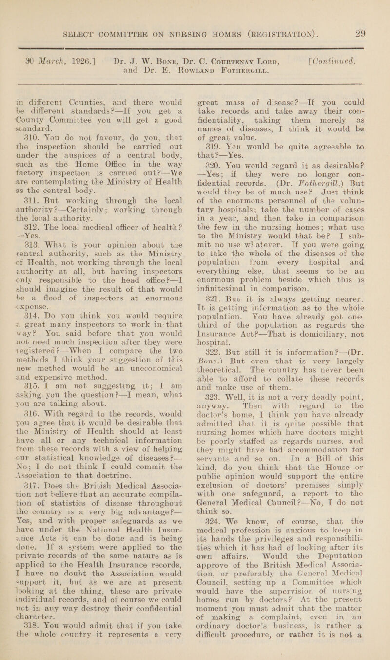  30 March, | 1926. ]  [ Continued. in different Counties, and there would be different standards?—If you get a ‘County Committee you will get a good standard. 310. You do not favour, do you, that the inspection should be carried out under the auspices of a central body, such as the Home Office in the way factory inspection is carried out?—We are contemplating the Ministry of Health -as the central body. 311. But working through the local authority ?—Certainly; working through the local authority. 312. The local medical officer of health ? —Yes. 313. What is your opinion about the central authority, such as the Ministry of Health, not working through the local authority at all, but having inspectors only responsible ‘to the head office ?—I should imagine the result of that would be a flood of inspectors at enormous expense. 314. Do you think you would require a great many inspectors to work in: that way? You said before that you would not need much inspection after they were registered?—When I compare the two methods I think your suggestion of this new method would be an uneconomical and expensive method. 315. I am not suggesting it; I am asking you the question?—I mean, what you are talking about. 316. With regard to the records, would you agree that it would be desirable that the Ministry of Health should at least have all or any technical information from these records with a view of helping our statistical knowledge of diseases P— No; I do not think I could commit the Association to that doctrine. 317. Does the British Medical Associa- tion not believe that an accurate compila- tion of statistics of disease throughout the country 1s a very big advantage ?— Yes, and with proper safeguards as we have under the National Health Insur- ance Acts it can be done and is being done. If a system were applied to the private records of the same nature as is applied to the Health Insurance records, I have no doubt the Association would support it, but as we are at present looking at the thing, these are private individual records, and of course we could not in any way destroy their confidential character. 318. You would admit that if you take the whole country it represents a very  great mass of disease?—If you could take records and take away their con- fidentiality, taking them merely as names of diseases, I think it would be of great value. 319. You would be quite agreeable to that P—Yes. 220. You would regard it as desirable? —Yes; if they were no longer con- fidential records. (Dr. Fothergill.) But would they be of much use? Just think of the enormous personnel of the volun- tary hospitals; take the number of cases in a year, and then take in comparison the few in the nursing homes; what use to the Ministry would that be? I sub- mit no use whatever. If you were going to take the whole of the diseases of the population from every hospital and everything else, that seems to be an enormous problem beside which this is infinitesimal in comparison. 321. But it is always getting nearer. It is getting infecrmation as to the whole population. You have already got one third of the population as regards the Insurance Act?—That is domiciliary, not hospital. 322. But still it is information ?—(Dr. Bone.) But even that is very largely theoretical. The country has never been able to afford to collate these records and make use of them. 323. Well, it is not a very deadly point, anyway. Then with regard to the doctor’s home, I think you have already admitted that it is quite possible that nursing homes which have doctors might be poorly staffed as regards nurses, and they might have bad accommodation for servants and so on. In a Bill of this kind, do you think that the House or public opinion would support the entire exclusion of doctors’ premises simply with one safeguard, a report to the General Medical CouncilP—No, I do not think so. 324. We know, of course, that the medical profession is anxious to keep in its hands the privileges and responsibili- ties which it has had of looking after its own affairs. Would the Deputation approve of the British Medical Associa- tion, or preferably the General Medical Council, setting up a Committee which would have the supervision of nursing homes run by doctors? At the present moment you must admit that the matter of making a complaint, even in an ordinary doctor’s business, is rather a difficult procedure, or rather it is not a