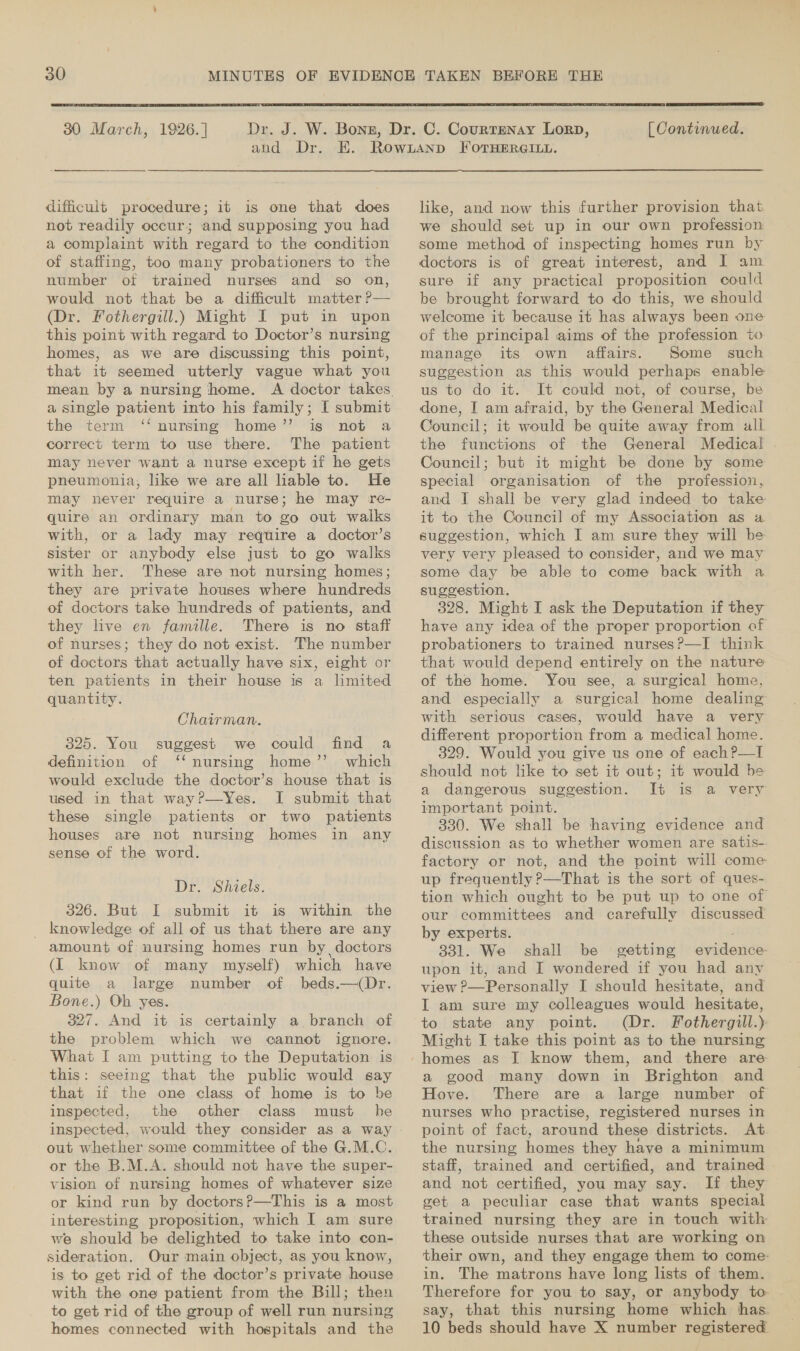  30 March, 1926.] ahd Dr. difficult procedure; it is one that does not readily occur; and supposing you had a complaint with regard to the condition of staffing, too many probationers to the number of trained nurses and so on, would not that be a difficult matter P— (Dr. Fothergill.) Might I put in upon this point with regard to Doctor’s nursing homes, aS we are discussing this point, that it seemed utterly vague what you mean by a nursing home. a single patient into his family; I submit the term ‘‘ nursing home’’ is not a correct term to use there. The patient may never want a nurse except if he gets pneumonia, like we are all liable to. He may never require a nurse; he may re- quire an ordinary man to go out walks with, or a lady may require a doctor’s sister or anybody else just to go walks with her. These are not nursing homes; they are private houses where hundreds of doctors take hundreds of patients, and they live en famille. There is no staff of nurses; they do not exist. The number of doctors that actually have six, eight or ten patients in their house is a limited quantity. Chairman. 325. You suggest we could find a definition of ‘‘ nursing home’’. which would exclude the doctor’s house that is used in that way?—Yes. I submit that these single patients or two patients houses are not nursing homes in any sense of the word. Dr. Shiels. 326. But I submit it is within the _ knowledge of all of us that there are any amount of nursing homes run by, doctors (I know of many myself) which have quite a large number of beds.—(Dr. Bone.) Ob yes. 327. And it is certainly a branch of the problem which we cannot ignore. What I am putting to the Deputation is this: seeing that the public would say that if the one class of home is to be inspected, the other class must he inspected, would they consider as a way out whether some committee of the G.M.C. or the B.M.A. should not have the super- vision of nursing homes of whatever size or kind run by doctors?—This is a most interesting proposition, which I am sure we should be delighted to take into con- sideration. Our main object, as you know, is to get rid of the doctor’s private house with the one patient from the Bill; then to get rid of the group of well run nursing homes connected with hospitals and the  [ Continued. like, and now this further provision that we should set up in our own profession some method of inspecting homes run by doctors is of great interest, and I am sure if any practical proposition could be brought forward to do this, we should welcome it because it has always been one of the principal aims of the profession +o manage its own affairs. Some such suggestion as this would perhaps enable us to do it. It could not, of course, be done, I am afraid, by the General Medical Council; it would be quite away from all. the functions of the General Medical . Council; but it might be done by some special organisation of the profession, and I shall be very glad indeed to take it to the Council of my Association as a suggestion, which I am sure they will be very very pleased to consider, and we may some day be able to come back with a suggestion. 328. Might I ask the Deputation if they have any idea of the proper proportion of probationers to trained nurses?—I think that would depend entirely on the nature of the home. You see, a surgical home, and especially a surgical home dealing with serious cases, would have a very different proportion from a medical home. 329. Would you give us one of each P—I should not like to set it out; it would be a dangerous suggestion. It is a very important point. 330. We shall be having evidence and discussion as to whether women are satis- factory or not, and the point will come up frequently ?—That is the sort of ques- tion which ought to be put up to one of our committees and carefully discussed by experts. 331. We shall be getting evidence upon it, and I wondered if you had any view ?—Personally I should hesitate, and IT am sure my colleagues would hesitate, to state any point. (Dr. Fothergill.) Might I take this point as to the nursing a good many down in Brighton and Hove. There are a large number of nurses who practise, registered nurses in point of fact, around these districts. At the nursing homes they have a minimum staff, trained and certified, and trained © and not certified, you may say. If they get a peculiar case that wants special trained nursing they are in touch with these outside nurses that are working on their own, and they engage them to come: in. The matrons have long lists of them. Therefore for you to say, or anybody to say, that this nursing home which has 10 beds should have X number registered