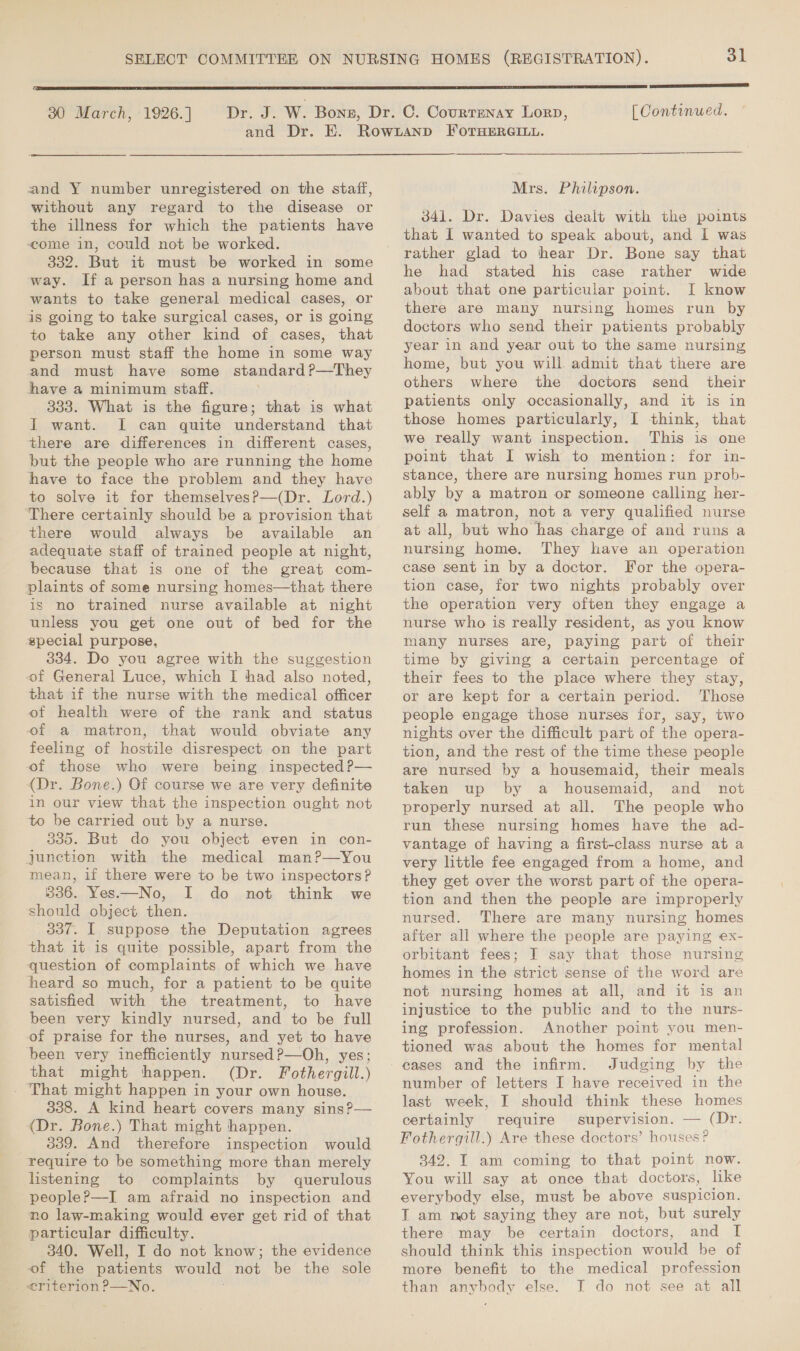  30 March, 1926. ] (EES ATI UTES ED [ Continued. and Y number unregistered on the staff, without any regard to the disease or the illness for which the patients have come in, could not be worked. 332. But it must be worked in some way. If a person has a nursing home and wants to take general medical cases, or is going to take surgical cases, or is going to take any other kind of cases, that person must staff the home in some way and must have some standard P—They have a minimum staff. . 333. What is the figure; that is what I want. I can quite understand that there are differences in different cases, but the people who are running the home have to face the problem and they have to solve it for themselves?—(Dr. Lord.) ‘There certainly should be a provision that there would always be available an adequate staff of trained people at night, because that is one of the great com- plaints of some nursing homes—that there is no trained nurse available at night unless you get one out of bed for the special purpose. 334. Do you agree with the suggestion of General Luce, which I had also noted, that if the nurse with the medical officer of health were of the rank and status of a matron, that would obviate any feeling of hostile disrespect on the part of those who were being inspected P— (Dr. Bone.) Of course we are very definite in our view that the inspection ought not to be carried out by a nurse. 335. But do you object even in con- junction with the medical man?—You mean, if there were to be two inspectors? B36. Yes—No, I do not think we should object then. 337. I suppose the Deputation agrees that it is quite possible, apart from the question of complaints of which we have heard so much, for a patient to be quite satisfied with the treatment, to have been very kindly nursed, and to be full of praise for the nurses, and yet to have been very inefficiently nursed?—Oh, yes; that might thhappen. (Dr. Fothergill.) - That might happen in your own house. 338. A kind heart covers many sins?— (Dr. Bone.) That might happen. 339. And therefore inspection would require to be something more than merely listening to complaints by querulous people?—I am afraid no inspection and no law-making would ever get rid of that particular difficulty. 340. Well, I do not know; the evidence of the patients would not be the sole ¢riterion ?—No. Mrs. Philipson. 341. Dr. Davies dealt with the points that 1 wanted to speak about, and 1 was rather glad to hear Dr. Bone say that he had stated his case rather wide about that one particular point. I know there are many nursing homes run by doctors who send their patients probably year in and year out to the same nursing home, but you will admit that there are others where the doctors send their patients only occasionally, and it is in those homes particularly, I think, that we really want inspection. This is one point that I wish to mention: for in- stance, there are nursing homes run prob- ably by a matron or someone calling her- self a matron, not a very qualified nurse at all, but who has charge of and runs a nursing home. They have an operation case sent in by a doctor. For the opera- tion case, for two nights probably over the operation very often they engage a nurse who is really resident, as you know many nurses are, paying part of their time by giving a certain percentage of their fees to the place where they stay, or are kept for a certain period. Those people engage those nurses for, say, two nights over the difficult part of the opera- tion, and the rest of the time these people are nursed by a housemaid, their meals taken up by a housemaid, and not properly nursed at all. The people who run these nursing homes have the ad- vantage of having a first-class nurse at a very little fee engaged from a home, and they get over the worst part of the opera- tion and then the people are improperly nursed. There are many nursing homes after all where the people are paying ex- orbitant fees; I say that those nursing homes in the strict sense of the word are not nursing homes at all, and it is an injustice to the public and to the nurs- ing profession. Another point you men- tioned was about the homes for mental Judging by the number of letters I have received in the last week, I should think these homes certainly require supervision. — (Dr. Fothergill.) Are these doctors’ houses ? 342. I am coming to that point now. You will say at once that doctors, like everybody else, must be above suspicion. T am not saying they are not, but surely there may be certain doctors, and I should think this inspection would be of more benefit to the medical profession than anybody else. I do not see at all