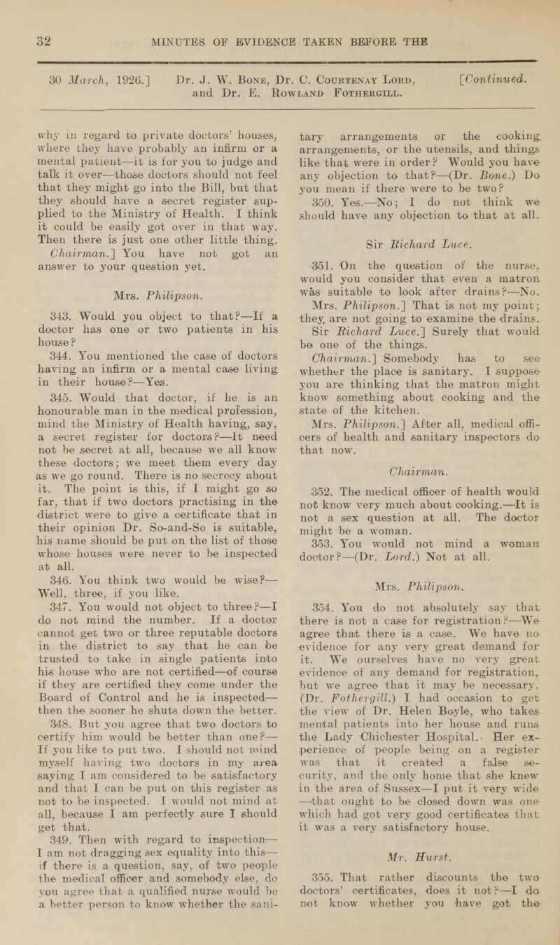  30 March, 1926. ]  [ Continued. why in regard to private doctors’ houses, where they have probably an infirm or a mental patient—it is for you to judge and talk it over—those doctors should not feel that they might go into the Bill, but that they should have a secret register sup- plied to the Ministry of Health. I think it could be easily got over in that way. Then there is just one other little thing. Chairman.|] You have not got an answer to your question yet. Mrs. Philipson. 343. Would you object to that?—Ii a doctor has one or two patients in his house ? 344. You mentioned the case of doctors having an infirm or a mental case living in their house ?—Yes. 345. Would that doctor, if he is an honourable man in the medical profession, mind the Ministry of Health having, say, a secret register for doctorsP?—It need not be secret at all, because we all know these doctors; we meet them every day as we goround. There is no secrecy about it. The point is this, if I might go so far, that if two doctors practising in the district were to give a certificate that in their opinion Dr. So-and-So is suitable, his name should be put on the list of those whose houses were never to be inspected at all. 346. You think two would be wise P— Well, three, if you lke. 347. You would not object to three ?—I do not mind the number. cannot get two or three reputable doctors in the district to say that. he can be trusted to take in single patients into his house who are not certified—of course if they are certified they come under the Board of Control and he is inspected— then the sooner he shuts down the better. 348. But you agree that two doctors to certify him would be better than one ?P— If you like to put two. I should not mind myself having two doctors in my area saying I am considered to be satisfactory and that I can be put on this register as not to be inspected. I would not mind at all, because I am perfectly sure I should get that. 349. Then with regard to inspection— I am not dragging sex equality into this— if there is a question, say, of two people the medical officer and somebody else, do you agree that a qualified nurse would be a better person to know whether the sani- tary arrangements or the cooking arrangements, or the utensils, and things like that were in order? Would you have any objection to thatP—(Dr. Bone.) Do you mean if there were to be two? 350. Yes.—No; I do not think we should have any objection to that at all. Sir Richard Luce. ‘351. On the question of the nurse, would you consider that even a matron was suitable to look after drains?—No. Mrs. Philipson.] That is not my point;. they, are not going to examine the drains. Sir Richard Lmuce.] Surely that would. be one of the things. Chairman.| Somebody has to see whether the place is sanitary. I suppose you are thinking that the matron might know something about cooking and the state of the kitchen. Mrs. Philipson.] After all, medical offi- cers of health and sanitary inspectors do that now. Chairman. 352. The medical officer of health would not know very much about cooking.—Iit is not a sex question at all. The doctor might be a woman. 353. You would not mind a woman Mrs. Philipson. 354. You do not absolutely say that there is not a case for registration ?—We. agree that there is a case. We have no evidence for any very great demand for it. We ourselves have no very great evidence of any demand for registration, but we agree that it may be necessary. (Dr. Fothergill.) I had occasion to get the view of Dr. Helen Boyle, who takes mental patients into her house and runs the Lady Chichester Hospital.. Her ex- perience of people being. on a register was that it created a false se— curity, and the only home that she knew in the area of Sussex—I put it very wide —that ought to be closed down was one which had got very good certificates that. it was a very satisfactory house. Mr. Hurst. 355. That rather discounts the two doctors’ certificates, does it not?—I do not know whether you have got the