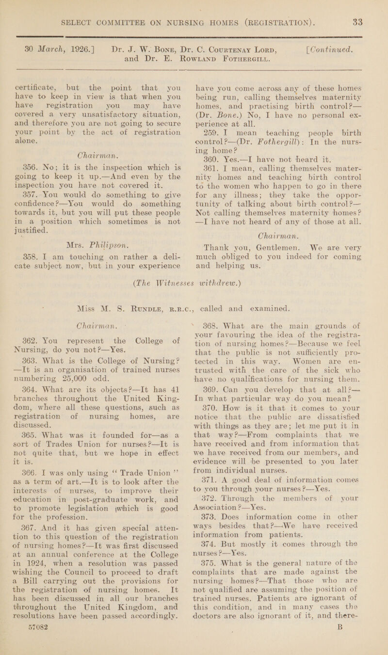  30 March, 1926.]  [ Continued. certificate, but the point that you have to keep in view is that when you have registration you may have covered a very unsatisfactory situation, and therefore you are not going to secure your point by the act of registration alone. Chairman. 356. No; it is the inspection which is going to keep it up.—And even by the inspection you have not covered it. 357. You would do something to give confidence?—You would do something towards it, but you will put these people in a position which sometimes is not justified. Mrs. Philipson. 358. I am touching on rather a deli- cate subject now, but in your experience have you come across any of these homes being run, calling themselves maternity homes, and practising birth control?— (Dr. Bone.) No, I have no personal ex- perience at all. 259. I mean teaching people birth control?—(Dr. Fothergill): In the nurs- ing home? 360. Yes.—I have not heard it. 361. I mean, calling themselves mater- nity homes and teaching birth control to the women who happen to go in there for any illness; they take the oppor- tunity of talking about birth control ?— Not calling themselves maternity homes? —TI have not heard of any of those at all. Chairman. Thank you, Gentlemen. We are very much obliged to you indeed for coming and helping us. Chairman. 362. You represent the College of Nursing, do you not?—Yes. 363. What is the College of Nursing? —It is an organisation of trained nurses numbering 25,000 odd. 364. What are its objects?—It has 41 branches throughout the United King- dom, where all these questions, such as registration of nursing homes, are discussed. 365. What was it founded for—as a sort of Trades Union for nurses?—It is not quite that, but we hope in effect 1b 1s 366. I was only using ‘‘ Trade Union ”’ as a term of art.—It is to look after the interests of nurses, to improve their education in post-graduate work, and to promote legislation jwhich is good for the profession. 367. And it has given special atten- tion to this question of the registration of nursing homes?—It was first discussed _at an annual conference at the College in 1924, when a resolution was passed wishing the Council to proceed to draft a Bill carrying out the provisions for the registration of nursing homes. It has been discussed in all our branches throughout the United Kingdom, and resolutions have been passed accordingly. 57082 3868. What are the main grounds of your favouring the idea of the registra- tion of nursing homes?—Because we feel that the public is not sufficiently pro- tected in this way. Women are en- trusted with the care of the sick who have no qualifications for nursing them. 369. Can you develop that at all?— In what particular way do you meanf 3/0: How is: at that it’ comes. to your notice that the public are dissatisfied with things as they are; let me put it in that way?—From complaints that we have received and from information that we have received from our members, and evidence will be presented to you later from individual nurses. 371. A good deal of information comes to you through your nurses ?—Yes. 372. Through the members of your Association ?—Yes. 373. Does information come in other ways besides that?—We have received information from patients. 374. But mostly it comes through the nurses P—Yes. 375. What is the general nature of the complaints that are made against the nursing homes?—That those who are not qualified are assuming the position of trained nurses. Patients are ignorant of this condition, and in many cases the doctors are also ignorant of it, and there- B